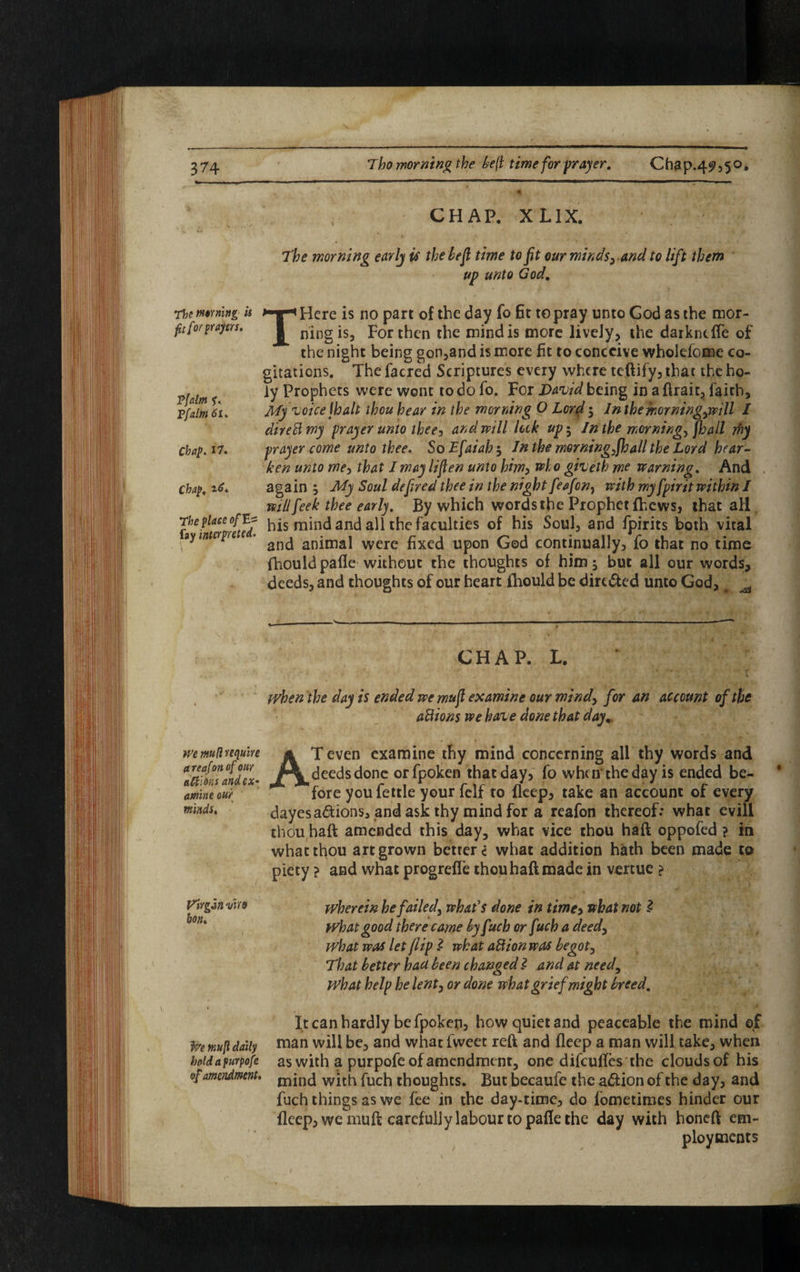 Tho morning the be(l time for prayer. Chap.4^,50, The waning is fit for prayers. Tfalm f. Ffalm 61, Chap. 17. Chap. t-6. The place of E== fay interpreted. CHAP. X LIX. The morning early is the left time to fit our minds,. and to lift them up unto God, THere is no part of the day fo Et to pray unto God as the mor¬ ning is, For then the mind is more lively, the darkncfle of the night being gon,and is more fit to conceive wholdome co¬ gitations. The facred Scriptures every where teftify, that the ho¬ ly Prophets were wont to do fo. For David being in a ftrait, faith. My voice jhalt thou hear in the morning O Lord $ In the morningj&ill / diredmy prayer unto thee, and will leek up$ In the mornings jhall rfij prayer come unto thee. SoE[aiah$ In the morning^fhall the Lord hear¬ ken unto me, that I may lifien unto him, who giveth me warning. And again My Soul defired thee in the night feafon, with my fpirit within I will feel thee early. By which words the Prophet fhews, that all his mind and all the faculties of his Soul, and fpirits both vital and animal were fixed upon God continually, fo that no time fhould pa fie without the thoughts of him 5 but all our words, deeds, and thoughts of our heart fhould be dirc&ed unto God, ^ CHAP. L. when the day is ended wemufi examine our mind) for an account of the a8ions we have done that day,. we mft require areafonof our a&idns and ex¬ amine our minds. AT even examine thy mind concerning all thy words and deeds done orfpoken that day, fo when'the day is ended be¬ fore you fettle your felf to fleep, take an account of every dayesa&ions, and ask thy mind for a reafon thereof: what evil! thou,haft amended this day, what vice thou haft oppofed ? in what thou art grown betters what addition hath been made to piety ? and what progrefTe thou haft made in vertue ? Virgin vire wherein he failed) what's done in time, what not 2 What good there came by fuch or fuch a deed, what was let flip i what aUion was begot, That better had been changed I and at need, What help he lent, or done what grief might breed. It can hardly be fpoken3 how quiet and peaceable the mind of f/e mufl daily man will be, and what fweet reft and fleep a man will take, when boidafurpofe as with a purpofe of amendment, one difeuftes the clouds of his amendment. mjnc| wjth fuch thoughts. But becaufe the a&ion of the day, and fuch things as we fee in the day-time, do fometimes hinder our fleep, we mu ft careful) y labour to pafle the day with honeft em¬ ployments