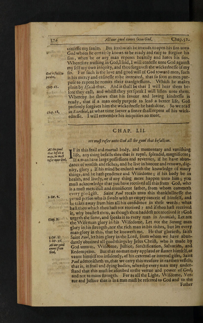 contefle ray faults. But forthwith he intends to open his fins unto % God whom he certainly knows to be ready and ealy to forgive his fins, when he or any man repents heartily and hates his fins. Wherefore trufting in God,lfaid,I will conkfle unto God againft my felt my own iniquity, and thou forgaveft the wickednelfe of my God is fac'd to fin. F or fuch is the love and good will of God toward men, fuch pardon. [s his mercy and eafinefle to be intreated, that fo foon as men pur¬ pose to repent he remits their tranfgreflions. Which he makes chap- 6$» plain by Efaiah thus. And it (hall be that I will hear them be- fore they call, and whilft they yet fpeak I will liften unto them. Whereby he {hews that his favour and loving kindneffe is ready, that if a man onelypurpofe to lead a better life, God prefently forgives him the wickednefle he hath done. So we read in Ezechiel, at what time foever a (inner {hall repent of his wick- ednefle. I will remember his iniquities no more. Chap, * 8, All the good that befall a metoj he mull refer uptp God. a Cor, 4. kl' Chttp.9 1 tor. 10'. All opr good tomes from m CHAP. LI I. we muft refer unto God all the good that befallstu. IF in this frail and mortal body, and momentary and vanilhing life, any thing befalls thee that is royal, fplendid, magnificent 5 If a man have large pofleflions and revenues, if he have abun¬ dance of wealth and riches, and he live in honour and renown, dig¬ nity, glory 5 If his mind be endued with the knowledge of many things, and he hath prudence and Wifedome; if his body be in health, and lively, or if any thing more happen unto him 5 you muft acknowledge that you have received all this from God, who is a moft mercifull and munificent father, from whom corometh every good gift. Saint Paul recals unto this thankfullnefle the proud perlon who is fwoln with an empty conceit of himfelf, and he takes away from him all his confidence in thefe words: what haft thou which thou haft not received ? and if thou haft received it, why boafteft thou, as though thou haddeft not received it >God urgeth the fame, and fpeaks it to every man in Jeremiah, Let not the Wife man glory in his Wifedome, Let not the Strong man glory in his ftrength,nor the rich man in his riches, but let every man glory in this, that he knoweth me. He that glorieth, faith Saint Pauly let him glory in the Lord, from whom we have abun¬ dantly obtained all good things by Jefus Chrift, who is made by God unto us, Wifcfome, Juftice, San&ification, Salvatidn, and Redemption. But that no man may applaud or flatter himfelf,or vaunt himfelf too infolently, of his external or internal gifts. Saint lWadmoni(heth us, that we carry this treafure in earthen veflels, that is, in frail and dying bodies, whereby every man may under¬ stand that this muft beaferibed to the vertue and power of God, and not to mans ftrengthi For as all the Light, Wifdome, Ver¬ tue and Tuftice that is in a man muft be referred to God and to the