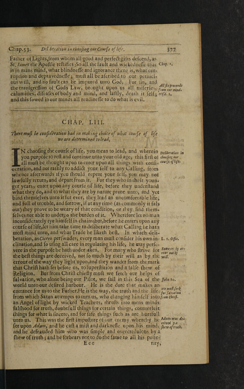 Father of Lights,from whom ail good and perfed: gilts dcfccnd, as Si. I Ames the Apoftle certifies :So all the fault and wickednefie that cbaP- *• is in mans mind, what blindnefle and ignorance there is, what cor¬ ruption and depravednc-fic 5 murt all be afcribed to our pernici¬ ous will, and no fault can be imputed unto God. For fin, and the tranlgreflion of Gods Law, brought upon us all miferies,. favour mind*. calamities, difeafcs of body and mind, and laftly, death it iclfj mfd. 1. and this fowed in our minds all rcadinefte to do what is evil. CHAP. L111. There mufl he confederation had in making choice of what courfe of life we are determined to lead, IN choofing the courfe of life, you mean to lead, and wherein Deiihmio>i in you purpoie to reft and continue unto your old age, this firft oi choofing our. all murt be thought upon to enter upon all tilings with confi- courle deration,and not rafhly to addid your felf to any Calling, from whence afterwards if you fhould repent your lcif, you may not lawfully return, and depart from ir. For they who in their youn^ ger years, enter upon any courfe of life, before they underhand what they do, and to what they arc by nature prone unto, and yet bind themfelvesuntoitfor ever, they lead an uncomfortable life, and full of trouble, and forrow, if at any time (as commonly it fals out) they prove to be weary of that condition, or they find them- felves not able to undergo the burden of it. Wherefore let no man inconfideratcly tye himfelf in chains^but,before he enters upon any a courfe of life,let mm take time to deliberate what Calling he hatn moil mind unto, and what Trade he liketh beft. In which deli¬ beration, as Cicero perfwades, every man murt confider his own in - L. 1. ojfic> ' clination,and fo ufing all care in regulating his life, he may perfc- vere in the purpofe he hath undertaken. For many who ftrive for the beft things are deceived, not fo much by their will as by the wu. errourofthe way they light upon,and they wander from the mark that Chrift hath fet before us, tofuperftition and a falfe {hew of Religion. But from Chrift chiefly murt we fetch our helps of falvadon, who alone being our Pilot, we fail in this Sea of the John 10. world unto our defired harbour. He is the dore that makes an entrance for us to the Father.He is the way, the truth and the life, - from which Satan attempts to turn us, who changing himfelf into fromchnfi. an Angel oflight by wicked Teachers, thrufts into mens minds falfhood for truth, doubtfull things for certain things, counterfeit things for what is finccre, and for fafe things fiich as are hurtfull unto us. This was the firft impofture of our ene my whereby he Adamw« de- fet upon Adamy and he caft a mift and darknefte upon his mind, flew of truth and he defrauded him who was fimple and overcredulous by a flie w of truth, and he forbears not to do the fame to all his poftc- Eec rity,'