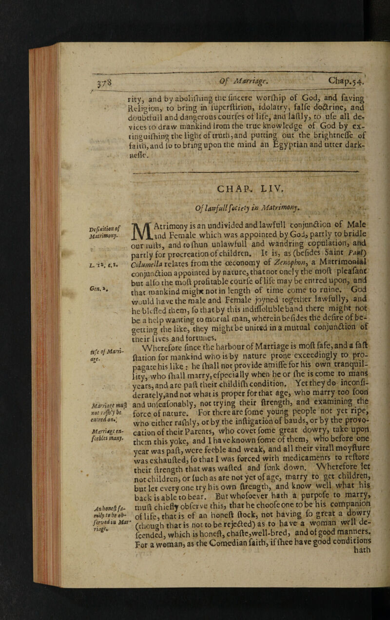 rity, and by abolifhing the fincere worfhip of God, and faving Religion, to bring in fuperftirion, idolatry, falfe dodrine, and doubtful! and dangerous courfcs of life, and laftly, to ufe all de¬ vices to draw mankind from the true knowledge of God by ex- cinguifhing the light of truth, and putting out the brightneffc of faith, and fo to bring upon the mind an Egyptian and utter dark- aefle. Definition of Matrimony. L. i*; e.t. Gen. Ufe of Marri¬ age. Marriage mufl not vafihly be entredon*- Marriage en¬ feebles many. \Anhoncft fa¬ mily to be ob- favedin Mar riage* CHAR LIV. Of lawfullfeciety in Matrimony. MAtrimony is an undivided and lawfull conjun&ion of Male md Female which was appointed by God, partly to bridle ouriufts, and toihun unlawfull and wandring copulation, and partly for procreation of children. It is, as (befides Saint Paul) Columella relates from the oeconomy of Zenofbon, a Matrimonial conjunction appointed by nature, that not oncly the moft pieafanc but alio the moft profitable courfe of life may be entred upon, and that mankind might not in length of time come to ruine. God would have the male and Female joyned together lawfully, and he blcfted them, fo that by this indiflblubleband there might not be a help wanting to mortal man, wherein befides the defire of be¬ getting the like, they might be united in a mutual conjunction of their lives and fortunes. . Wherefore fince the harbour of Marriage is moft fate, and a fait ftation for mankind who is by nature prone exceedingly to pro¬ pagate his like : he (hall not pro vide am iffe for his own tranquil¬ lity, who fhall marryjefpecially when he or fhe is come to mans years, and arc paft their childifti condition. Ycttneydo inconfi- derately,andnot whatis proper forthat age, who marry too foon and unfeafonably, not trying their ftrengch, and examining the force of nature. For there arc fome young people not yet ripe, who either rafhly, or by the inftigationof bauds, or by the provo¬ cation of their Parents, who covet fome great dowry, take upon them this yoke, and I have known fome of them, who before one year was paft, were feeble and weak, and all their vitall moyfture wasexhaufted,fo that I was forced with medicaments to reftore their ftrength that was wafted and funk down. VVherefore let not children, or fuch as are not yet of age, marry to get children, but let every one try his own ftrength, and know well what his back is able to bear. Butwhofoever hath a purpofe to marry, muft chiefly obferve this, that he choofeone robe his companion of life, that is of an honeft ftock, not having fo great a dowry * (chough that is noc to be rejeded) as to have a woman well de- feended, which is honeft, chafte,well-bred, and of good manners. For a woman, as the Comedian faith, if ihee have good conditions hath /