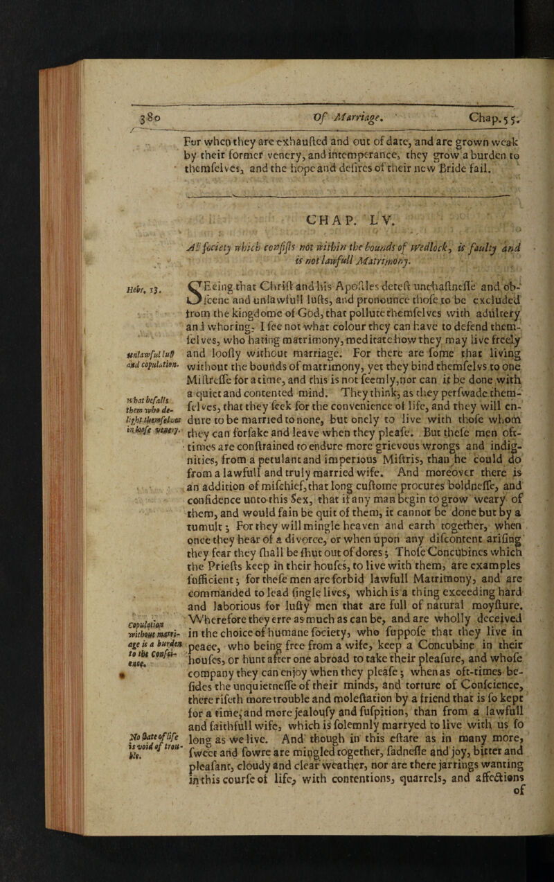 For when they areexhaufted and out of date, and are grown weak by their former venery, and intemperance, they grow a burden to themfeives, and the hope and defires of their new Bride fail. Heir, 13. Unlawful Inf) and copulation. what befalls, them robo de¬ light .ifymfelves inbofe vemy. K X. copulation ■without marri¬ age is a burden to the confei- ms* J$a (late of life is void of trou¬ ble. CHAP. LV. facie ty which cotfffts not within the bounds of Wedlock, is faulty and is not lawfull Matrimony. SBeing that Chrift and his Apoftles deteft unchaftncfle and oh- feene and uniavvfull lufts, and pronounce tbofe to be excluded from thekingdome of God, that pollute themfeives with adultery and whoring? I fee not what colour they can have to defend them¬ feives, who hating matrimony, meditate how they may live freely and loofly without marriage. For there are fome that living without the bounds of matrimony, yet they bind themfelvs to one Millreffe for a time, and this is not feemly,nor can if be done with a quiet and contented mind. They think, as they perfwade them- felvcs, that they feek for the convenience of life, and they will en¬ dure to be married to none, but onely to live with tbofe whom they can forfake and leave when they pleafe. But thefe men oft- times are contained to endure more grievous wrongs and indig¬ nities, from a petulantand imperious Miftris, than he could do from a lawfull and truly married wife. And moreover there is an addition of mifchief,that long cuftorae procures boldneffe, and confidence unto this Sex, that if any man begin to grow weary of them, and would fain be quit of them, it cannot be done but by a tumult. For they will mingle heaven and earth together, when once they hear of a divorce, or when upon any difeontent arifing they fear they (hall be fhut out of dores 5 Thofe Concubines which the Priefts keep in their houfes, to live with them, are examples fufficient; for thefe men are forbid lawfull Matrimony, and arc commanded to lead (ingle lives, which is a thing exceeding hard and laborious for lufty men that are full of natural moyfture. Wherefore theyerre as much as can be, and are wholly deceived in the choice of humane fociety, who fuppofe that they live in peace, who being free from a wife, keep a Concubine in their houfes, or hunt after one abroad to take their pleafure, and whofe company they can enjoy when they pleafe; when as oft-times be- fides the unquietnefle of their minds, and torture of Confcience, there rifeth more trouble and moleftation by a friend that is fo kept for a time,; and more jealoufy and fufpition, than from a lawfull and faithfull wife, which i^ folemnly marryed to live with us fo long as we live. And though in this eftate as in many more, fweec and fowre are mingled together, fadnefle and joy, bitter and pleafant, cloudy and clear weather, nor are there jarrings wanting inthiscourfeot life., with contentions, quarrels, and affe&ians of