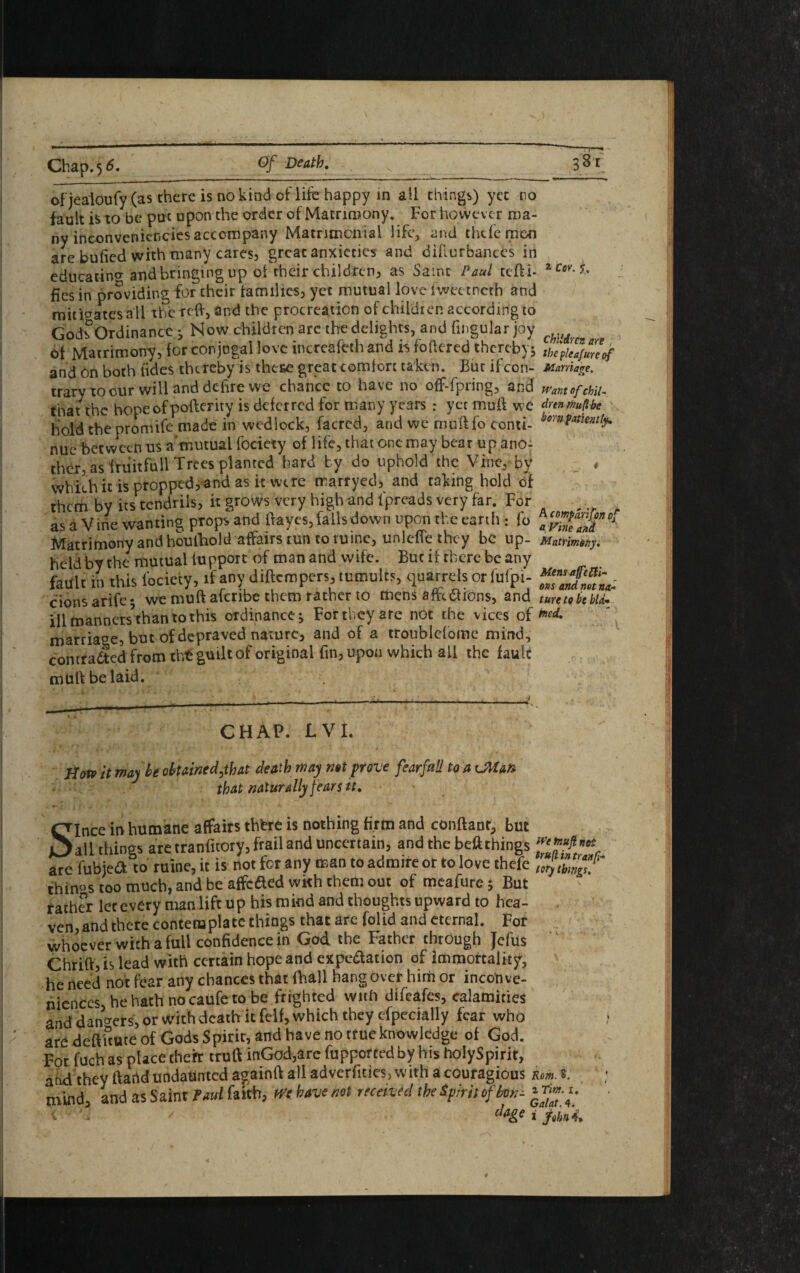 Chap.5 6._Of Death. _38 i ofjealOufy (as there is no kind of life happy in all things) yet no fault is to be put upon the order of Matrimony. For however ma¬ ny inconvenicncies accompany Matrimonial life, and thefe men are bufied with many cares, great anxieties and difturbanccs in educating and bringing up ol their children, as Same Paul tefti- 2 Cev- fies in providing for cheir families, yet mutual love iweetneth and mitigates all the reft, and the procreation of children according to God?Ordinance ^ Now children arc the delights, and Angular joy c of Matrimony, for conjugal love increafcth and h fettered thereby; thc?Lfurcof and 6n both (ides thereby is these great comfort taken. Bur if con- Marriage. traryxoour will anddehre we chance to have no off-fpring, and wantofchii- that the hope of poflerity is deferred for many years : yet muff We drenmuftbe hold the promife made in wedlock, facred, and we muff fo conti- borntment¥ nue between us a mutual fociety of life, that one may bear up ano¬ ther as fruit full Trees planted hard by do uphold the Vine, by * which it is propped, and as it were marryed, and taking hold of them by its tendrils, it grows very high and fpreads very far. For fl _ as a Vine wanting props and ftayes, falls down upon the earth : fo ay”*ea“fDi Matrimony and houfhold affairs tun to mine, unlefie they be up- Matrimony. held by the mutual fupport of man and wife. But if there be any fault in this focicty, if any diftempers, tumults, quarrels or fofpi- “Z&L. cions arife*, we mutt afcribe them rather to mens aftetudns, and turttobebti- illmanners’than tothis ordinance; For they arc not the vices of md- marriage, but of depraved nature, and of a troublef ome mind, contracted from tht guilt of original fin, upon which all the fault mutt belaid. CHAP. LVI. . i ’ ‘r* V • » . • • ■* . * • / ■ rs Hotr it maybe obtained,that death may not prove fearful! to a vMan that naturally fears it. Since in humane affaits thfcre is nothing firm and conftant, but all things are tranfitory, frail and uncertain, and the beft things ZoP,n‘% are fubiea to mine, it is not for any man to admire or to love thefc ur\ things too much, and be affefted with them out of meafure; But father lcrcvery manlift up hismind and thoughts upward to hea¬ ven, and there contemplate things that are folid and eternal. For whoever with a full confidence in God the Father through Jefus Chrift, is lead with certain hope and expiation of immortality, he need not fear any chances that (hall hangover hirh or inconve¬ niences, he hath nocaufeto be frighted with difeafes, calamities and dangers, or with death it felf, which they efpecially fear who are deftftute of Gods Spirit, and have no true knowledge of God. For fuch as place theft truft inGod,arc fupportedby his holySpirit, and they ftartd undaunted again!! all adverfities, with a couragious Km. s. mind, and as Saint fad faith, Wt have not received the Spirit of bon;
