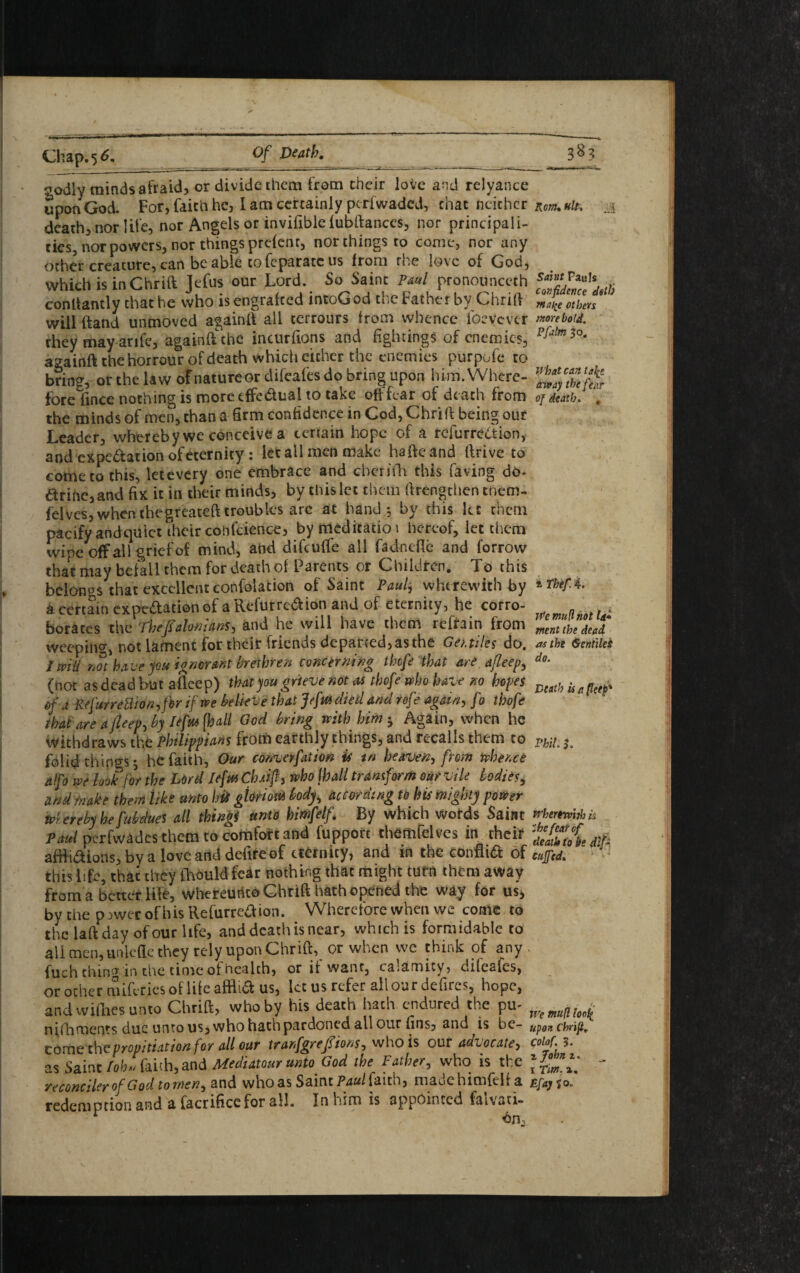 ✓ Chap. 56. Of Death. ^odlv minds afraid, or divide them from their love and relyance upon God. For, faith he, I am certainly perfwaded, chat neither death, nor life, nor Angels or invifible fubftances, nor principali¬ ties, nor powers, nor things prefent, northings to come, nor any other creature, can be able cofcparateus from the love of God, which is inChrid Jefus our Lord. So Saint Paul pronoiinceth condantly that he who is engrafeed intoGod the Father by Chrift will ftand unmoved againd all terrours from whence ibevcvtr they may arife, againd: the incurfions and fightings of enemies, againd the horrour of death which either the enemies purpofe to brine, or the law ofnatureor difeafes do bring upon him. Where- fbrefwce nothing is more effectual to take offfear of death from the minds of men, than a firm confidence in Cod, Chrift being our Leader, whereby we conceive a certain hope of a refurrection, and expedation of eternity: let all men make hafteand drive to come to this, letevery one embrace and cbcnYh this having do- drinc,and fix it in their minds, by this let them ftrengchen tnem, felvcs, when thegreateft troubles arc at hand.5 by this let them pacify andquiet their confidence, by meditation hereof, let them wipe off all grief of mind, and difeuffe all fadnefle and forrow that may befall them for death of Parents or Children. To this belongs that excellent confolation of Saint Paul$ wherewith by a certain expedation of a Referred ion and of eternity, he corro¬ borates the Theftahnians, and he will have them refrain from weeping, not lament for their friends departed, as the Get. tiles do. I wiii rot have you ignorant brethren concerning thefe that are a/leepy (not as dead but a fleep) that you grieve not as thofe who have no hopes of a Refurre8ion,fbr if we believe that Jefui died and rofe again, fo thofe that are afleepfty Iefwtyall God bring with him h Again, when he withdraws the Phtlippians from earthly things, and recalls them to folid things j be faith, Our convention is tn heaven, from whence alfo we look for the Lord leftu Cluip, who jhall transform our vile bodies, and make them like unto hit gtwM body, according to his mighty power w>. ereby he fubdues all things unto bimfelf. By which words Saint Paul perfwades them to comfort and fupporc themfelves in their afdidions, by a love and defife of eternity, and in the confiid of this life, that they Chould fear nothing that might turn them away from a better life, whereunco Chrift hath opened the way for us* by the p >wer of his Refurredion. Wherefore when we come to the lad day of our life, and death is near, which is formidable to all men,unlcfle they rely upon Chrid, or when we think of any fuch thin^in the time of health, or if want, calamity, difeafes, or other miferies of life afflid us, let us refer ail our defires, hope, and wiflics unto Chrid, who by his death hath endured the pu- nifhments due unto us, who hath pardoned all our fins, and is be¬ come propitiation for all our tranfgrefttons, who is our adzocate, as Saint fob' faith, and Mediatour unto God the Father, who is the reconciler of God tomen, and who as Saint Paul{a\x.c\, madehimfelf a redemption and a facrificefor all. In him is appointed falvati- r bn. Korn, ult, Saint Pauls confidence dslh maf’e others more bold. Pfalm So. What can tafe away the fear of death. , a Thef. 4. We mu ft not U* went the dead Mthe 6entilet do. Death is a fletp' Phil. h irherftviti k 'the fear cf death to lie dtp Cuffed. We mu(l loo^ Upon Chrift. Colof. 5. 1 John i. 1 Tim. a, Efay $ o.