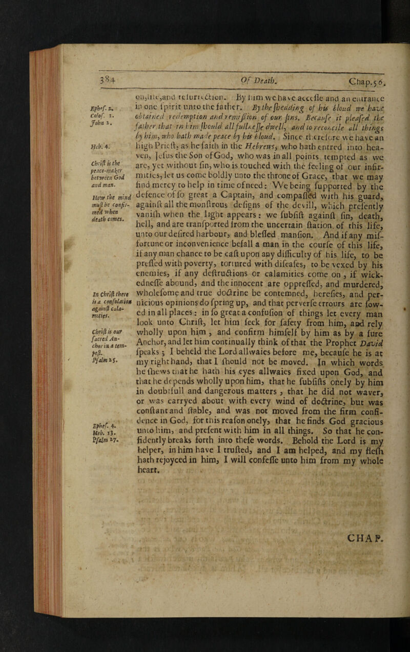 Ephff: i* Cal of. 1. 1. mb. 4. fence-mailer between God and man. Row the mind, mu ft be confir¬ med when death comes. In chrifl there is a confolaiiott agdm(l cala¬ mities. Chrifl is our [acred An¬ chor in a tem- Pfalm^S. Epbef. 4. Heb. i3. P(dm *7° ea,iik,and reiurnbtion. By him wchavc acctfle and an entrance id one ipirit unto the father. By the fjeddwg of his blond we have obtained redemption and reyinffion of our jins. Becanfe it pleafed the father that in him jhould allfulhefje dwells and 10 reconcile all things by him, who hath made peace by his bloud. Since therefore we have an highPricft. as he faith in the Hebrews, who hath entred into hea¬ ven, Jefus-cheSon ofGod, whowasinall points tempted as we are, yet without fin, who is touched with the feeling of our infir- mitics, let us come boldly unto the throne of Grace, that we may find mercy to help in time of need: We being fupported by the defence of fo great a Captain, and compafftfd with his guard, againfl all the monflrous defigns of the devill, which prefently vanifh when the light appears: we fubfift againft fin, death, hell, and are tranfported from the uncertain ftation. of this life, unto our defired harbour, and blefled manfion. And if any mif- fortuneor inconvenience befall a man in the courfe of this life, if any man chance to be caft upon any difficulty of his life, to be prefled with poverty, tortured with difeafes, to be vexed by his enemies, if any deflru&ions or calamities come on , if wick- edneffe abound, and the innocent arc opprefled, and murdered, wholefome and true do&rine be contemned, herefies, and per¬ nicious opinions do fpring up, and that perverfe errours are fow- ed in all places: in fo great a confufion of things let every man look unto Chrift, let him feek for fafety from him, aod rely wholly upon him , and confirm himfelf by him as by a fure Anchor, and let him continually think of that the Prophet David fpeaks; I beheld the Lordallwaies before me, becaule he is at my right hand, that I ihould not be moved. Jn which words he (hews that he hath his eyes allwaies fixed upon God, and that he d( pends wholly upon him, that he fubfifts onely by him in doubtfull and dangerous matters , that he did not waver, or was carrycd about with every wind of do&rine, but was conftantand liable, and was not moved from the firm confi¬ dence in God, for this reafon onely, that he finds God gracious unto him, and prefent with him in all things. So that he con¬ fidently breaks forth into thefe words. Behold the Lord is my helper, in him have I trufted, and I am helped, and my fiefh hath rejoyced in him, I will confefTe unto him from my whole heart. CHAP.