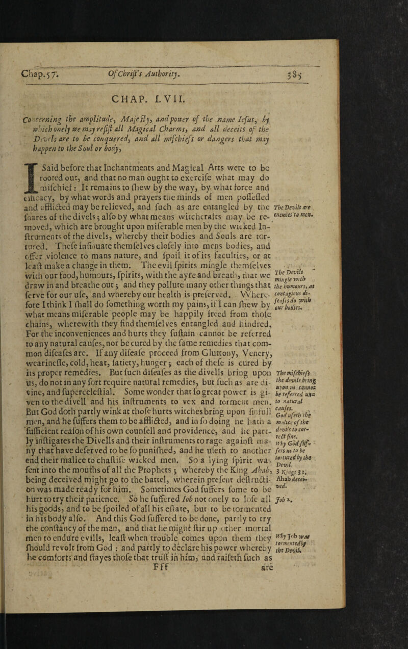 CHAP. JLVII. , i , W Concerning the amplitude, Afajcfty, and porter of the name lejus, which onely we mayrejijl all Alagtcal Charms, and all deceits of the Divelsare to he conquered, 4// mfchiefs or dangers that may happen to the Soul or body, I Said before that Inchantments and Magical Arcs were to be rooted out, and chat no man ought to cxercife what may do mifehief: It remains to fhew by the way, by what force and citicacy, by what words and prayers the minds of men podcfled and affli&ed may be relieved;, and fuch as are entangled by the TbcDevilsm. fnares of thedivels; alfo by whatmeans witchcrafts may be re- ^mics to men, moved, which arc brought upon miferablc men by the waked In- flruments of the divels, whereby their bodies and Souls are tor¬ tured. Thefe indouace themfeives clofely into mens bodies, and offer violence to mans nature, and fpoil it of its faculties, or at lead make a change in them. The evii fpirics mingle themfeives -r y with our food, humours, fpirits, with the ayre and breathy that we ^iwiTwth draw in and breathe out * and they pollute many other things that the humours, as ferve for our ufe, and whereby our health is preferved. Where- contagious di- fore I think I (Tall do fomething worth my pains, if I can fhew by ^bribes’* what means miferable people may be happily freed from thole chains, wherewith they find themfeives entangled and hindred. For the inconveniences and hurts they fuftain cannot be referred to any natural caufes, nor be cured by the fame remedies that com¬ mon difeafes are. Ifanydifeafe proceed from Gluttony, Venery, wearinefle,cold,heat, iatiety,hunger; eachofchefe is cured by its proper remedies. But fuch difeafes as the diveils bring upon Tkemfchiefs . us, do not in any fort require natural remedies, but fuch as aredi- lhcdtvllsbnn& tine, and fuperceleftial. Some wonder that lo great power is gi- ye referred ven to thedivell and his inflruments to vex and torment men. to natural But God doth partly wink at thofe hurts witches bring upon finfull c£$*prth ye men, and he fuffers them to be affli&ed, and in fo doing ne hath a malice of the fufficientreafonofhisown counfell and providence, and he pare- ly inftigates the t>ivells and their inflruments to rage againft ma- rfh} yfdfitf- ny that have deferved to be fo punifhed, and he ufeth to another fmmto be end their malice to chaftife wicked men. So a lying fpirit was t^te!f-eldbythe fent into the mouths of all the Prophets; whereby the King Ahab, 3 Kjugs 31. being deceived might go to the battel, wherein prefent deliru6ti' Ahabdeceit on was made ready for him. Sometimes God fuffers fome to be vedm hurt to try their patience. So he fuffered lob not onely to lofe all Job his goods, and to be fpoiled ofall his eflate, but to be tormented in his body alfo. And this God fuffered to be done, partly to try the conflancy of the man, and that he might Air up other mortal men roendiire evills, leall when trouble comes upon them they fliould revolt from God : and partly to declare his power whereby [b^Devrl/ he comforts and Hayes thofe that tru'd in him, and raifeth fuch as F f f * are