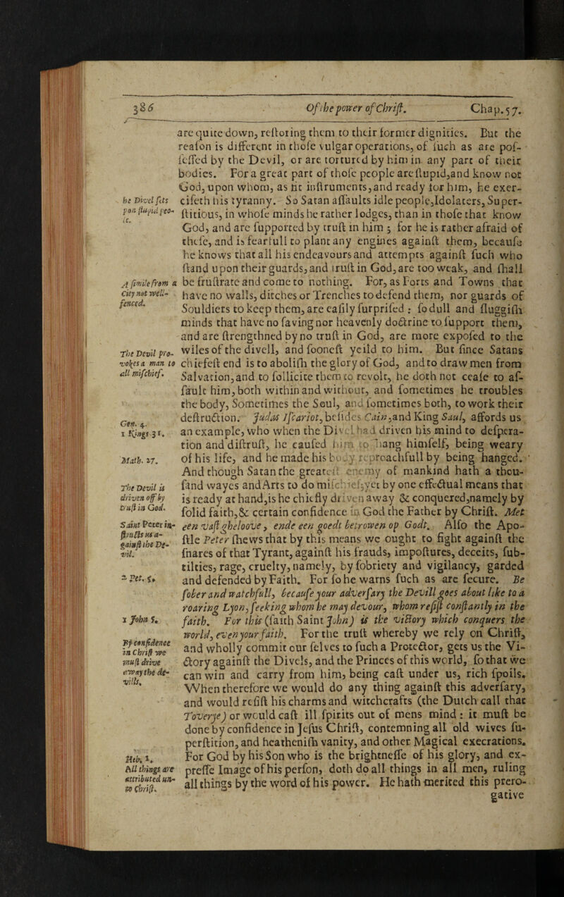 be Divcl fits pan {iaful I'so- ji fimlefrom a city not well- fenced. The Devil pro- vo\cs a man to all mifebief. Gen. 4. 1 Kings 3r* Math. 17. The Devil is driven off by truft in God. 'Saint Peter in- firuftsusa- gainflihe Ds~ t'il. s Vet. u 1 John U Hf confidence in Cbrifl we ?nufl drive away the de- vills* mb. K hU things are attributed un¬ to Cbrifl* arc quite down, reftoiing them to their former dignities. But the reafon is different in thole vulgar operations, of fuch as are pof- ieffed by the D evil, or are. tortured by him in any part of their bodies. Fora greac part of thofc people arcftupid,and know not God, upon whom, as he inftrumcnrs,and ready tor him, he exer- cifeth his tyranny. So Satan affaults idle people,Idolaters,Su per¬ fidious, in w'hole minds he rather lodges, than in thofe that know God, and are fupported by truft in him 5 for he is rather afraid of thefe, and is fearlull to plant any engines againft them, becaufe he knows that ail his endeavours and attempts againft fuch who {land upon their guards, and truft in God, are too weak, and fhall be fruftrate andcome co nothing. For, as Forts and Towns that have no walls, ditches or Trenches to defend them, nor guards of Souldiers to keep them, are eafily furprifed : fodull and fluggifh minds that have no favingnor heavenly dodtrine to lupport them, and are ftrengthned by no truft in God, are more expofed to the wiles of the divcll, and fooneft yeiid to him. But ftnee Satans chiefeft end is to abolilh the glory of God, and to draw men from Salvation,and to foilicite them to revolt, he doth not ceale to af- fauk him, both within and without, and fometimes he troubles the body, Sometimes the Soul, and iometimes both, to work their deftrudtion. Judas Jfcariot, belides Cain^and King Saul, affords us an example, who when the Divcl had driven his mind to defpera- tion and diftruft, he caufed him ;o'hang himfelf, being weary of his life, and he made his bo . y rcpreachfull by being hanged. And though Satan the greater; enemy of mankind hath a tbou- find wayes andArts to do mi fchdefjyet by one effcdfual means that is ready at hand,is he chiefly driven away & conquered,namely by folid faith,& certain confidence in God the Father by Chrift. Met een vaflgheloove, ende een goedt betrowen op Godt> Alfo the Apo- file Peter fhewsthat by this means wc ought to fight againft the fnares of that Tyrant, againft his frauds, impoftures, deceits, fub- tilties, rage, cruelty, namely, byfobriety and vigilancy, garded and defended by Faith. For fo he warns fuch as are fecure. Be fober and watchful/, beeaufeyour adverfary the Devillgoes about like to a roaring Lyon peeking whom he may devour, whom refijt conflantly in the faith. For this (faith Saint John) is the viBory which conquers the world, evenyour faith. For the truft whereby we rely on Chrift, and wholly commit our felves to fuch a Prote&or, gets us the Vi¬ ctory againft the Di vels, and the Princes of this world, fo that we can win and carry from him, being caft under us, rich fpoils. When therefore we would do any thing againft this adverfary, and would refill his charms and witchcrafts (the Dutch call that Toverye) or would caft ill fpirits out of mens mind : it muft be done by confidence in Jefus Chrift, contemning all old wives fu- perftition, and hcathenifh vanity, and other Magical execrations. For God by his Son who is the brightneffe of his glory, and ex- prefte Image of his perfon, doth dp all things in all men, ruling all things by the word of his power. He hath merited this prero¬ gative
