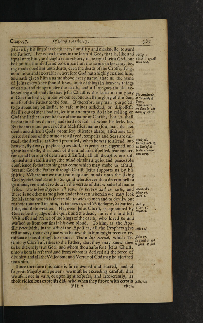 gative by his fingular obedience, humility and meckncfie toward the Father. For when he was in the form of God, that is, like and Philip. equal unto him, he thought it no robbery to be equal with God, but Chrift is eqitaH he humbled himfdf, and took upon him the form of a fervanc, be- mth GocL ing made obedient unto death, even che death of the Croffe, fo ig¬ nominious and execrable,wherefore God hath highly exalted him, and hath given him a name above every name, that at the name of Jefus every knee fhould bow, both of things in heaven, things on earth, and things under the earth, and all tongues iTiould ac- knowlcdgand conic fie that jefus Chrift is the Lord to the glory 7he amplitude of God the Father, upon whom redounds all the glory of the Son, ofthenanteof and fo of the Father to the Son. If therefore any man purpofech fef14*- to go about any bufinefle., to eafe minds affli&ed, or difpoflefle ^ndontby\he devills out of mens bodies, let him attempt to do it by calling on name of chrift. God the Father in confidence of the name of Chrift: For fo lhall he obtain all his defires, and lhall not fail of what he fecks for. By the force and po wer of this Majeftical name (foa man do not doubt and diftruft Gods promifes) difeafes abate, affe&ions a;, i perturbations of the mind are allayed, tempefts and Seas are cal¬ med, thedivells, as Chrift promifed, when he was toafeend into heaven, fly away? poyfons grow dull, ferpents are cliarmed and Jiikindofdl- growharmlefle, the clouds of the mind are difpelled, tear and ter- feafesaredr* reur, and horrour of death arc difeufled, all ill thoughts are <h{-ven a7V^' ilpated and vanilh away, the mind obtains a quiet and peaceable confidence,fo that nothing can come which may make us afraid, becaufe God the Father through Chrift Jefus fupports us by his fpirit; Wherefore we muft raife up our minds unto the living God by theConduft of his Son,and whatfoever thou determined to go about, remember to do it in the vertue of that wondcrlull name Jefus. Tor to him is given all power in heaven and in earth, and Math. *9: there is no other name given under heaven wherein we may look \6f for falvation, which is fo terrible to wicked men and to devils, but to thofethat truft in him, is he power, and Wifedome, Salvation, ar. 4. Life, and Refurre&ion. He, even Jefus Chrift, is appointed by God to be the judge ofthe quick and the dead, he is the faithful! ty6' ' Witneffe and Prince of the kings of the earth, who loved us and wafhed us from our fins in his own bloud. To him, as the Apo- flle Peter faith, in the Ads ofthe Apoftles, all the Prophets give Attiu; teftimony, that every one who believeth in him might receive re- niifiion of fins through his name. This is life eternal, which Te- 7ohnt7\ ftimony Chrift aferibes to the Father, that they may know thee Siffion If £ to be the oncly true God, and whom thouhaftefent Jefus Chrift, unto whom is referred,and from whom is derived all the force of divinity and all the Wifedome and Vertue of God may be aferibed A unto him. Since therefore this name is fo renowned and Sacred, and of fo great Majefty and power: we muft be exceeding careful! that weufeitnot in vain, or upon light refpe&s, and irreverently, as thofe ridiculous exorcifts did, who when they ftrovfc with certain jfaiii F f f 2 rices,