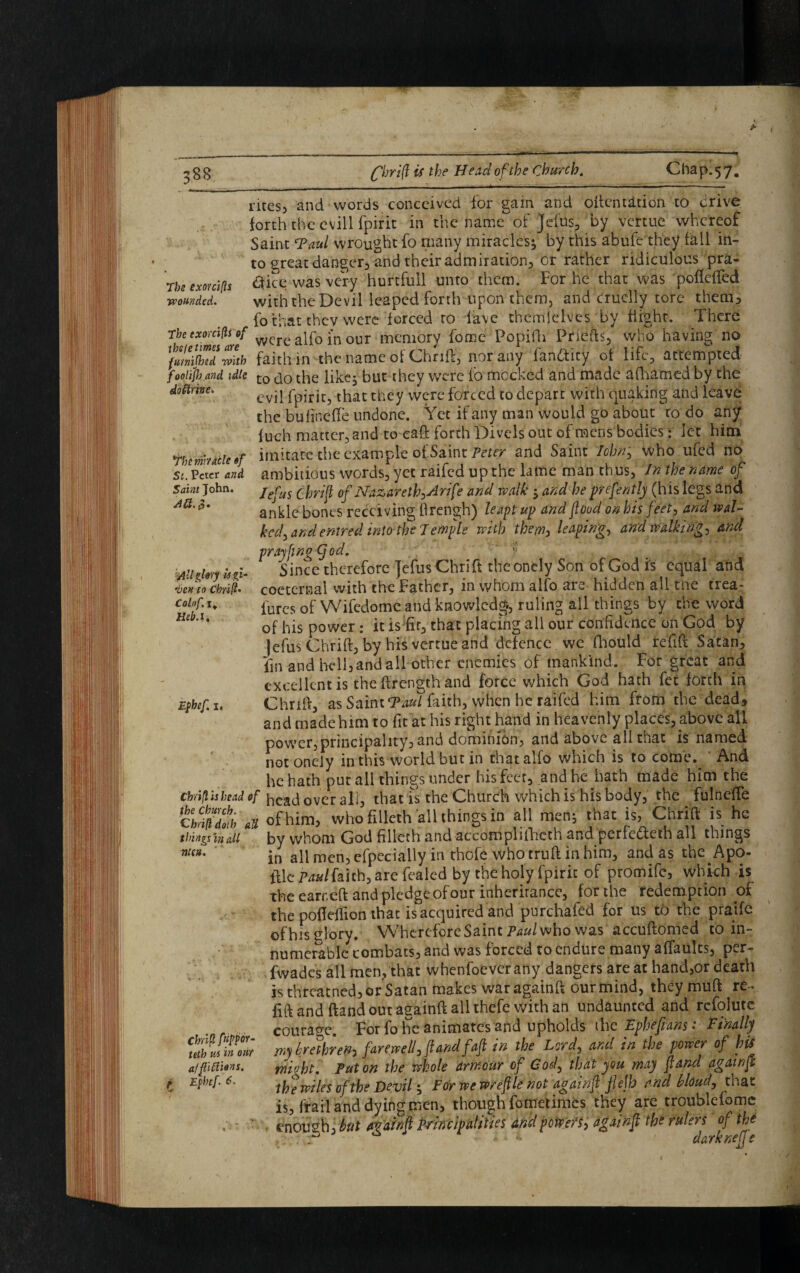 Saint John. AH, 0» All glory u gi¬ ven to chrift- Colof. 1. Heb.i. rites, and words conceived for gain and often titi on to drive forth the evill fpirit in the name of jefus, by vertue whereof Saint Taul wrought fo many miracles* by this abufe they fall in¬ to great danger, and their admiration, or rather ridiculous pra- Tbe ex or rifts ft'ice was very hurtfull unto them. For he that was poflefted wounded. with the Devil leaped forth upon them, and cruelly tore them, fo that they were forced to lave thenrilelves by flight. There rhe exo,ci(ls of c ajf0 i'nour memory force Popifh Priefts, who having no fmnijhid mtb faith in the name of Chrift, nor any iaruSicy ot life, attempted foolijloand idle to do the like* but they were fo mocked and made afhamed by the dottme. evq fpirit, that they were forced to depart with quaking and leave the bulinefTe undone. Yet if any man would go about to do any fuch matter, and to eaft forth Divels out of mens bodies; let him Ybcmcieof imitate the example of Saint Peter and Saint Iohtry who ufed no St. Peter and ambitious words, yet raifed up the lame man thus, In the name of lefus Chrift of Nazareth^lrfe and walk * and he prfently (his legs and ankle bones receiving flrengh) leapt up and food on bis feet, and wal¬ ked^ and entred into the 1 emple with them, leaping, and walkings and prayfingCjod. y •„ .m!, Since therefore ]efusChrift theoncly Son of God is equal and cocternal with the Father, in whom alfo are hidden all me trea- lures of Wifedome and knowledge ruling all things by the word of his power: it is fir, that placing ail our confidence on God by Jefus Chrift, by his vertue and defence we fhould refift Satan, fin and hell,andall other enemies of mankind. For great and excellent is the flrength and force which God hath fet forth in C hr iff, as SainiTaul faith, when he raifed him from the dead, and madehim to fit at his right hand in heavenly places, above all power,principality, and dominion, and above all that is named not oneiy in this world but in that alfo which is to come. And he hath put all things under his feet, and he hath made him the chrift h lead of head overall, that is the Church which is his body, the fulnefte c hiftd^h a of him, who filleth all things in all men* that is, Chrift is he thingsina.il by whom God filleth and accomplilhcth and perfebfeth all things nua' in all men, efpecially in thofe who truft in him, and as the ^ A po¬ ttle Paul faith, are fealed by the holy fpirit of promife, which is the ear reft and pledge of our inheritance, for the redemption of the poflefiion that is acquired and purchafed for us to the praife of his glory. Wherefore Saint Paul who was accuftomed toin- numerabk combats, and w3s forced to endure many aflaulcs, per- fwadcs all men, that wbenfoever any dangers are at hand,or death is threatned, or Satan makes war againft our mind, they muft re- lift and ftand out againft all thefe with an undaunted and refolute courage. For fo he animates and upholds the Ephefians: Finally yyiy brethren-) farewell j ft and faft in the Loyd, and in the power of h is might. Put on the whole armour of Cod, that you may ft and againft is, frail and dying men, though fometimes they are troublefomc enough, but avdinft principalities and powers^ againf the rulers of the a • 4 / d/irknett e Ephef, 1, Chrift [upper- tetb us in out afftidions.