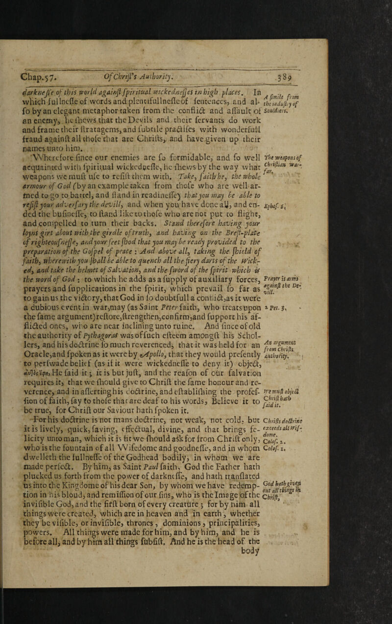 I Chap.57. Of CbriJVs Authority. 3 *9 darkneffe of this world againft fpiritual wckedneftes in high places. In which fullnefle of words and plentifullnefleof fentenccs, and al- fo by an elegant metaphor taken from the conflict and alfault of an enemy, Tie thews that the Devils and their fervants do work and frame their ftratagems, and iubtile praClifes with wondcrfnil fraud againft all chofe chat are Chrifts, and have given up their names unto him. Wherefore fince our enemies are fo formidable, and fo well acquainted with lpiritual wickcd^cfle, he {hews by the way what weapons wc mult ufe to refift them with. Take, faith he, the whole armour of God (by an example taken from chofe who are well-ar¬ med to go to battel, and hand in readindle) that you may be able to refift your adverfary the devill, and when you have done aU, and en¬ ded the bufi.neffe, to Hand like to thole who are not put to flight, and compelled to turn their backs. Stand therefore having your loyns girt about with the girdle of truth, and having on the Breft-plate of righteoufnefje, and your feet flood that you may be ready provided to the preparation of the Gofpel of peace : And above all, taking the fjjield of faith, wherewith you jhall be able to quench all the fiery darts of the wick¬ ed, and take the helmet of Salvation, and the fword of the fpirit which U the word of God : to which he adds as a fupply of auxiliary forces, prayers and lupplications in the fpirit, which prevail fo far as 10 gain us the victory, that God in lbdoubtfuliaconbiCl:,asit were a dubious event in war,may (as Saint Peter faith, who treats upon the fame argument)reftore,{trengthen,confirm5and fuppert his af¬ flicted ones, who are near inclining unto ruine. And finceofold theauthority o{ Pythagoras wasoffuch efteem amongft his Schol¬ ars, and his doCtrine lo much reverenced, that it was held for an Oracle,and fpoken as it were by Apollo, that they would presently to perfwade belief (as if it were wickednefl'e to deny it) objcCt, dvjif’iiptt. He fa id it •, it is but juft, and the reafon of our falvation requires it, that we fhould give to Chrift the fame honour and re¬ verence, and in aflertinghis coCtrine, and cftablifhing the profef- flon of faith, fay to thofe that are deaf to his words, Believe it to be true, for Chrift our Saviour hath fpoken it. For his doCtrine is not mans doCtrinc, not weak, not cold, but it is lively, quick, faving, effectual, divine, and that brings fe¬ licity untoman, which it is lit we fhould aSkfor from Chrift only, who is the fountain of all Wifedomc and goodneffe, and in whom dwelleth the f ullnefle of the Godhead bodily, in whom we are made perfect. By him, as Saint Paul faith, God the Father hath plucked us forth from the power of darkneffe, and hath tranflated us into the Kingdome of his dear Son, by whom we have redemp¬ tion in his bloud, and remilfionofour fins, who is the Image of the inviflble God, and the fitft born of every creature ; forbynim all things were created, which arc in heaven and in earth, whether they be vifible, or inviflble, thrones , dominions, principalities, powers. All things were made for him, and by him, and he is before all, and by him all things fdbfift. And he is the head of the body A (imile from the wdufhy of Soutdiers. The weapons of Chriflian war* far. Ephsf s Prayer is arm a going the De~ vill. * Pet. 3, An argument, from Chrifts authority. i wemufl objtcl Chrift hath faid it. Chrifts doSrine exceeds alt Wif- dome. C olof z. C olof. 1, God hathgh'0 out all things ih Chrift,