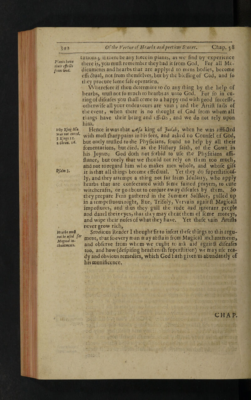 cations $ if there be any force in plants, as we find by experience fhenlpch there is5 you mud remember they had it from God. For all Mc- from&od. dicaments and hearbs that are applycd to mens bodies, become cffcdlual, not from them (elves, but by the biefFingof Cod, and To they procure feme fafe operation. Wherefore if thou determine to do any thing by the help of hearbs, trufi not fo much to hearbs as unto God. For fo in cu¬ ring of difeafes you fhall come to a happy end with good fuccefle, otherwife all your endeavours are vain $ and the Artiff fails of the event, when there is no thought of God from whom all things have their being and tfft&s, and we do not rely upon him. why kJh Afa Hence it was that ^fa king of Judah, when he was affli&ed Jxjw'iw*lh fharp pains in his feet, and asked no Counfel cf God, zebron. i«. but onely trufted to the Phyficians, found no help by all their fomentations, but died, as the Hificry faith, of the Gowt in his Joynts; God doth not forbid to ufe the Phyfitians afli- ftance, butonely that we fhould not rely on them too much, and not to regard him who makes men whole, and whofe gift P{alm3, jt js tbat all things become effectual. Yet they do fuperftitiouf- ly, and they attempt a thing not far frem Idolauy, who apply hearbs that are confecrated with feme fained prayers, to cure witchcrafts, or go about to conjure aw ay difeafes by them. So they prepare Fern gathered in the Summer Solftice, pulled up in a tempeftuousnight, Rue, Trifoly, Vervain againfi Magicail iropoftures, and thus they gull the rude and ignorant people and dazel their eyes, that they may cheat them of feme moneys, and wipe their nofes of what they have. Yet thofe vain Artifts , never grow rich, H!>arhm& Studious Reader I thought fit to infert thefe things to this argu- ^ went, that fo every man may abftain from Magical inthamments, dmrnnts. and obferve from whom we ought to ask aid again if difeafes too, and how (defpifing heathenifhfuperftition) wc may ufe rea¬ dy and obvious remedies, which God hath given us abundantly of his munificence. CHAP.