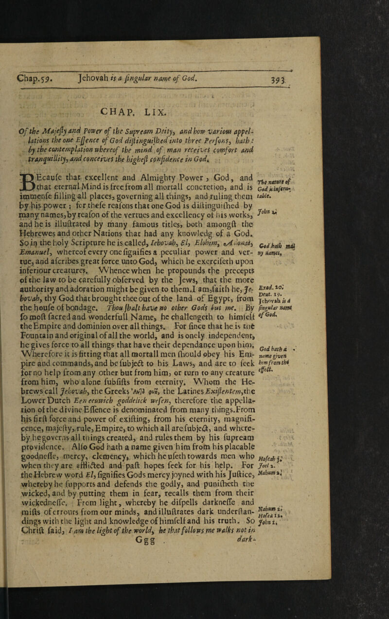 CHAP. LIX. Of the Majefty and Power of the Supveam Deity, and how various appel¬ lations the one Efjence of God diftinguijhed into three Perfons, hath: by the contemplation whereof the mind of man receives comfort and tranquillity, and conceives the high eft confidence in Godi BEcaufe that excellent and Almighty Power , God, and chat eternal Mind is free from all mortall concretion, and is immenfe filling all places, governing all things, and ruling them by his power : for thefe reafons that one God is dittinguifhed by many names,by reafon of the vertues and excellency of his works, and he is illuftrated by many famous titles, both amongft the Hebrewes and other Nations that had any knowledg of a God. So in the holy Scripture he is called, Iehovah, £7, Elohim, ^Aoionai-, Emanuel, whereof every one fignifies a peculiar power and ver- tue, and aferibes great force unto God, which he exercifeth upon inferiour creatures. Whence when he propounds the precepts of the Jaw to be carefully obferved by the Jews, that the more authority and adoration might be given to them.I am,faith he, Je- hovah, thy God that brought thee out of the land of Egypt, from the houfe of bondage. Thou \ha\t have no other Gods but me. By fomoft facred and wonderfull Name, he challengeth to himtell the Empire and dominion over all things. For fince that he is tnfc Fountain and original of all the world, and isonely independent, he gives force to all things that have their depcndance upon him, Wherefore it is fitting that all mortall men fhould obey his Em¬ pire and commands, and be fubje<5l to his Laws, and are to feck for no help from any other but from him, or turn to any creature from him, who alone fubfifts from eternity. Whom the He¬ brews call Jehovah, the Greeks *AvJ3 the Latines Exiftentem,the Lower Dutch Eeneeuwich goddeltck wefen, therefore the appella¬ tion of the divine EfTence is denominated from many things.From his firft force and power of exifting, from his eternity, magnifi¬ cence, majetty, rule. Empire, to which all arefubjeft, and where¬ by hegoverns all tnings created, and rules them by his fupream providence. Alfo God hath a name given him from his placable goodnefle, mercy, clemency, which he ufeth towards men who when chry are afHi&ed and paft hopes feek for his help. For the Hebrew word El, fignifies Gods mercy joy ned with his Jufticc, whereby he fupportsand defends the godly, and punifbeth the wicked, and by putting them in fear, recalls them from their wickedneffe. From light, whereby he difpclls darknette and mitts oferrours from our minds, and illuftrates dark underttan- dings with the light and knowledge of himfelf and his truth. So Chr ift faid, / am the light of the worlds he that folio ws me walks not in Ggg . dark- The nature af God k infer a* table. John God hath ma3 ny names. Exod. to: Veut. 19. Jehovah is d lingular name of God* God hath d. name given him from tbs C * y y V'A Hofeah jj* Joel i. Nahum a,1 V> Nahum %l Hofea ix. John 1.