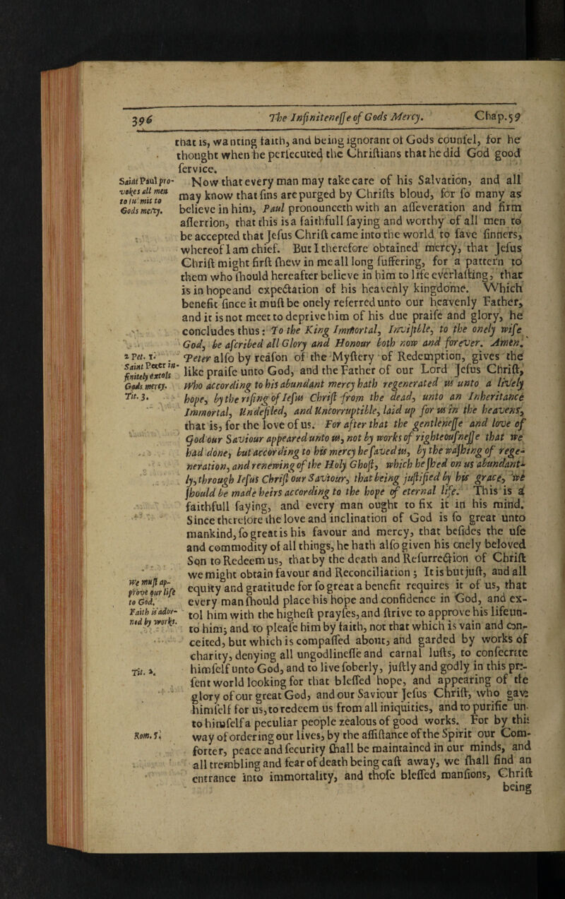 3 9* that is, wanting faith, and being ignorant oi Gods count'd, for he thought when he persecuted the Chriftians that he did God good fervice. Sa.hu Paul pro- Now that every man may rake care of his Salvation, and all nfJmiuo* may know that fins are purged by Chrifts bloud, for fo many as Gods men), believe in him, Paul pronounceth with an alteration and firm aflertion, that this isa faithfull faying and worthy of all men to be accepted that Jefus Chrift came into the world to fave tinners, whereof lam chief. But 1 therefore obtained mercy, that Jefus Chrift might firft fhew in me all long buffering, for a pattern to them who ihould hereafter believe in him to life everlafting, that isinhopeand cxpe&ation of his heavenly kingdome. Which benefit finceitmuftbe onely referred unto our heavenly Father* and it is not meet to deprive him of his due praife and glory, he concludes thus: To the King Imrftortal, Invijtble, to the onely wife God, be aferibed all Glory and Honour loth now and forever. Amtn. zFct.r. . rpeter alfo by reafon of the Myftcry of Redemption, gives the ^nitllyTxtou' like praife unto God, and the Father of our Lord Jefus Chrift, Gods mxey, pyho according to his abundant mercy hath regenerated m unto a lively Tit. 3. hope, by the nfng of Jefm Chrift from the dead, unto an Inheritance Immortal, Unde fled, and Uncorruptible, laid up for min the heavens, that is, for the love of us. For after that the gentlenejje and love of god our Saviour appeared unto m, not by works of righteoufnej]e that we had done, but according to his mercy he f aJed m, by the wdjhtng of rege¬ neration, and renewing of the Holy Ghof, which he jhed on us abundant* ly,through Iefus Chrifour Saviour, that being jufified by his grace, wt jhould be made heirs according to the hope of eternal life. This is a( faithfull faying, and every man ought to fix it in his mind. Since therefore ihe love and inclination of God is fo great unto mankind, fo great is his favour and mercy, that befides the ufe and commodity of all things, he hath alfo given his onely beloved Son to Redeem us, that by the death and Refurrc&ion of Chrift we might obtain favour and Reconciliation 3 It is but juft, and all mvetrii}e equity and gratitude for fo great a benefit requires it of us, that to God, every man fhould place his hope and confidence in God, and ex- Faitb is'ador- toj bim wjcb tbc bigheft prayfes, and ftrive to approve his lifeun- ntd by work*. io ^. and tQ pjeafc him by faith, not that which is vain and con¬ ceited, but which is compaffed about, and garded by works of charity, denying all ungodlinefle and carnal lufts, to confecntc riL himfelf unto God, and to live foberly, juftiy and godly in this pn- fent world looking for that b Idled hope, and appearing of tie glory of our great God, and our Saviour jefus Chrift, who gave himfelf for us, to redeem us from all iniquities, and to purific un. to himfelf a peculiar people zealous of good works. For by this Rom. si way of ordering our lives, by the affiftance of the Spirit our Com¬ forter, peace and fecurity Chall be maintained in our minds, and all trembling and fear of death being caft away, we (hall find an entrance into immortality, and thofc blefted manfions, Chrift being