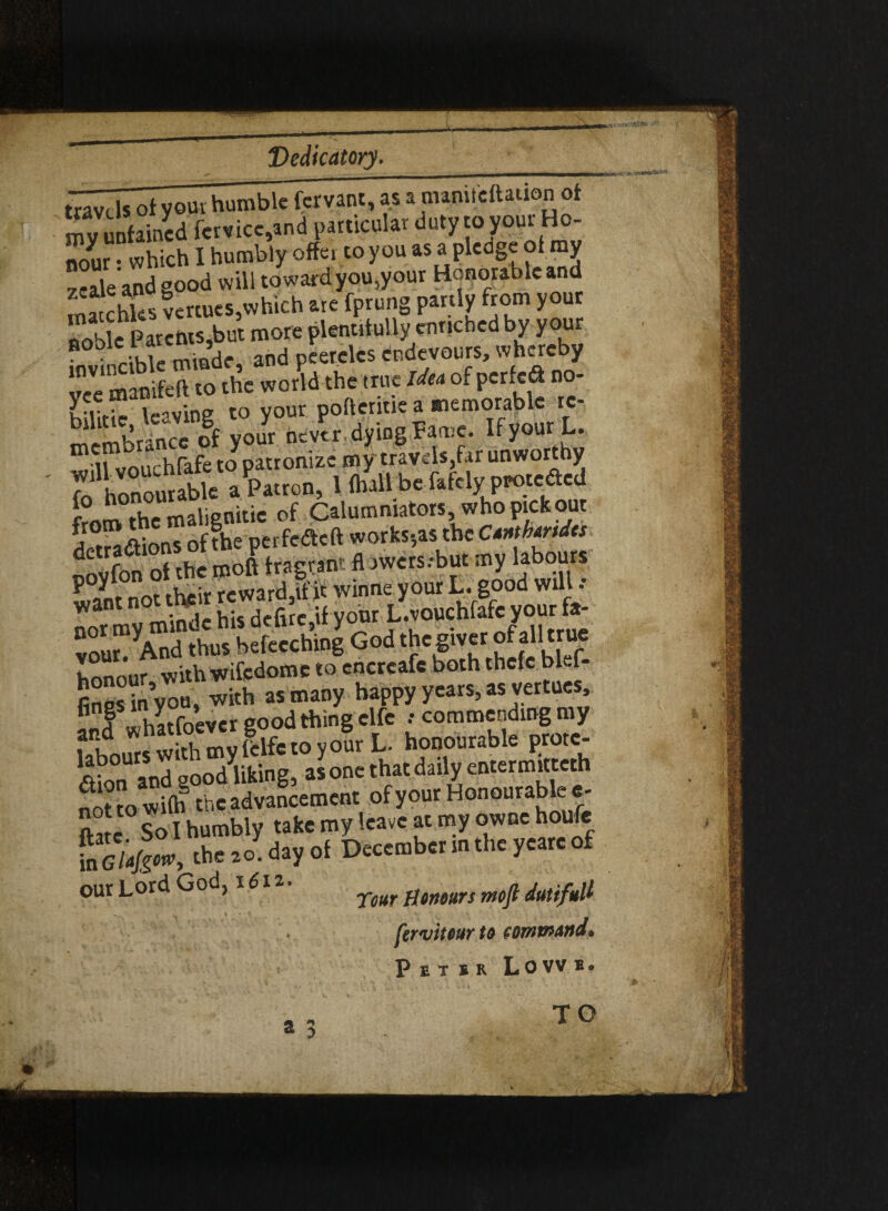 X Dedicatory. travdsof your humble fervant, as a nmmlcftauon of my unfained fetvicc,and particular duty to you^' nour • which I humbly offei to you as a pledge of my zeale’and good will toward you,your Honorable and ma chks venues,which are fprung partly from youc noble Parems,but more plentifully enriched by your nrihle minde, and peerclcs endevours, whereby !?cVe‘ manifeft to the world the true Idea of perfc& no- Kilirie leaving to your pofteritie a memorable re* Stance your nc/tr. dying Fame. Ifyour L. lflnu' hfafe topatronize my travels,far unworthy fo honomabk a Patron, 1 (hall be fafely peote^ed from the malignitie of Calumniators, who pick out KSdtions of the perfedeft works-,as the Cantbartdcs oovfon ot the mod fragrant fl jwers.-but my labours want not their re ward,if it wmne your L- good Wl1'1 * want not . k ^ vonr L.vouchfafc your fa- SCd S bekichinl God the giver of all true honour with wifcdomc to encrcafc both thefe blef- fines in you, with as many happy years, as vertues, f f I hatfoever good thing clfc : commending my SwS^^yourL. honourable prote¬ an and good liking, as one that daily entermitteth ?o?ro wi(h the advancement of your Honourable e- ftatc So I humbly take my leave at my owne houfe lTcl'a^ow, the 20. day of December in the yearc of our Lord God, 1612 1lemurs mofl dutifuU fervitourto command. Peter Lovvb. iftp f*