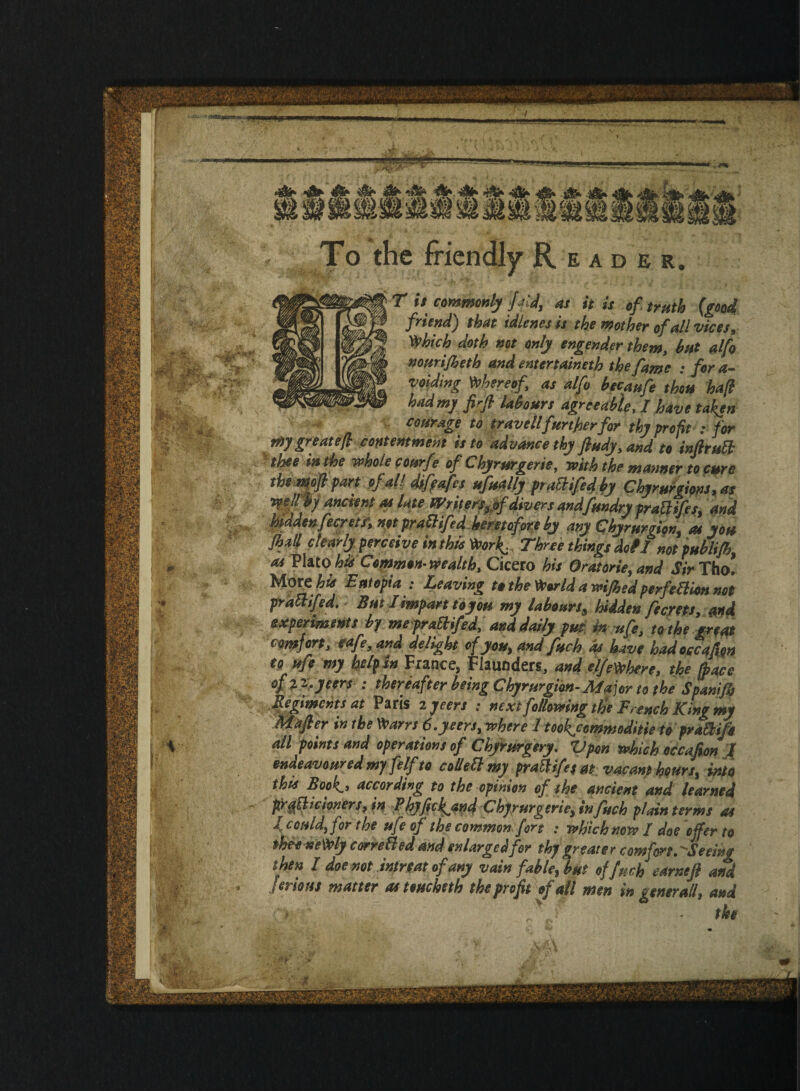 To the friendly Reader. T is commonly ffid, as it is of truth {good friend) that idlenes is the mother of all vices, Which doth not only engender them, bat alfo nourifheth and mtertaineth the fame : for a- voiding thereof as alfo becaufe thou haft had my firfl labours agreeabler I have taken courage to travellfurther for thy profit : for a O J * J vr ffr ISjwv • J 19f my great eft contentment is to advance thy fiudy,and to inftrutt thee in the whole courfe of Chyrurgerie, with the manner to cure \ pj// f n'f,i *'J l , fralttjes, ana hidden fecreti, not prathfed heretofore by any Chyrurgion, at you Jhall clearly perceive in this Work.: Three things doil notpublifh, as Plato his Common-wealth, Cicero his Oratorieyand Sir Tho! More hid E utopia : Leaving to the World a wifhed perfection not praftifed. But I impart ioyou my labours* hidden fecrets, and experiments by me prattifed,and daily pm in ufe, to the great comfort, cafe, and delight of you, and fuchds have hadoccafion to ufe my help in France, Flaunders, and elfeWhere, the Lee of z ^ jeers : thereafter being Chyrurgion-Major to the Spanifh Regiments at Paris 2 jeers : next following the French King my Mafter in the Warn 6. jeers, where 1 took^cemmoditie to prattife all points and operations of ChyVurgery. Vpon which occafion | endeavoured myfelf to cottett my pratt ife* at vacant hours, into this Book,, according to the opinion of the ancient and learned profit clovers, in ? hyfickjind Chyrurgerie, in fuck plain terms as 4 could, for the ufe of the common fort • which now / doe offer to thee neWly corrected and enlarged for thy greater com fort.Seeing then I doe not intreat of any vain fable, but offuch earnefl and ’ Jtrious matter as teucheth the profit of all men in generally and