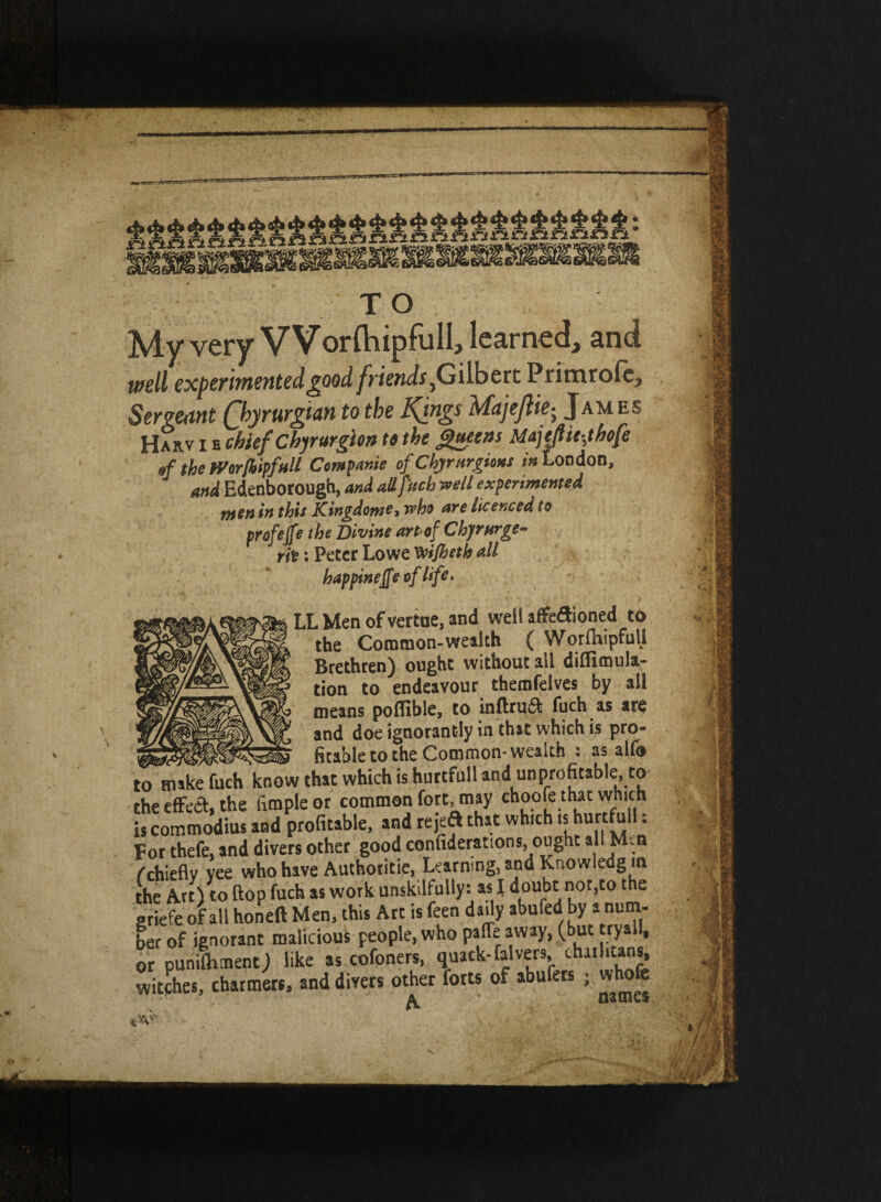1 u My very VVorlhipfulI, learned, and well experimented good friends jGilbert Primrofcj Sergeant (Jbyrurgian to the Kfngs Majejliej Jam es Harv i e chief Chyrurgion tt the Queens Majeftie-,thofe of the mrjbipfull Companie of Chyrurgions in London, and Edenborough, and all fitch well experimented men in this Kingdom?! who are licenced to profejfe the Divine art of Chyrurge¬ nt : Peter Lowe Vvifheth all bappineffe of life. LL Men of vertue, and well affe&ioned to the Common-wealth ( Worfliipfull Brethren) ought without all diflimula- tion to endeavour themfelves by all means poflible, to in{iru& fuch as are and doe ignorantly in that which is pro- Stable to the Common- wealth : as alfo o hi ike fuch know that which is huttfull and unprofitable, to he effect, the fimpieor common fort, may choofe that which s commodius and profitable, and rejeft that which is hurtfuli: For thefe, and divers other good confiderattons, ought all Mm cchiefly yee who have Authotitie, Learning, and Knowledgm ■he Art) to flop fuch as work unskilfully: as I doubt not,to the iriefe of all honeft Men, this Art is feen daily abufed by a num¬ ber of ignorant malicious people, who paffe away, (but tryall, jr pun,fluent j like as cofoners, quack-falvers charhuns, pitches, charmers, and divers other forts of abufers ; whofe ^ names. • i