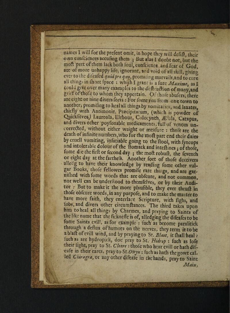 own confciences acculing them ; But alas I doubt not, but the moft part of them lack both ioul, confluence and fear of God, are of more unhappy life, ignorant, and void of all skill, giving ever to the dsteakdquidpre quo_, promiiing marvails,and to cure ali things in (hurt ipace : vvhi^h I grant is a fure Maxime, as I could give over many examples to the deftruftion of many.and grief of thofe to whom they appertain. Of thole abufers, there are eiglu or nine divers forts • For fome run from one town to another, promiiing to heal all things by vomitarks, and laxates chiefly with Antimonie, Pratcipitatum, (which is powder of Qnickfilvecj Laureola, Elebour, Colocynth, Mhh, Catapus, and divers other poyfonable medicaments, full of venom un- correfted, without either waight or meafure : thofe are the death of infinite numbers,who for the moft part end their daies by cruell vomiting, infatiable going to the ftool, with fyncops and intolerable dolour of the ftomack and inteftines; of thofe fome die the firft or fecond day ; the moft robuft, the feventh or eight day at the farthefli. Another fort of thofe deceivers alledg to have their knowledge by reading fome other vul¬ gar Books, thofe fellowes promife rare things, and are gar- niilred with fome words that are obfeure, and not common, nor well can be underftood to themfelves, or by their Audi¬ tor .• But to make it the more plaufible, they ever thruft m thofe obfeure words, in any purpofe, and to make the matter to have more faith, they enterlace Scripture, with fighs, and iobs,and divers other circumftances. The third takes upon him eo heal all things by Charmes, and praying to Saints of the like name that the fickneffe is of, alledging the difeafes to be fome Saints evil!, as for example : fuch as become paralitick tnrough a deflux of humors on the nerves, they term it to be a blaft of evill wind, and by praying to Sr. Slant, it fliall heal : iuch a> are hydropick, aoe pray to St. Hidrop : fuch as lofe their fight, pray to St. CUere : thofe who hear evill or hath dif- eafe in their eares, pray to St.OVyn: fuch as hath thegowteal. led Chiragra, or any other difeaie in the hands, pray to Saint Aiaiu,