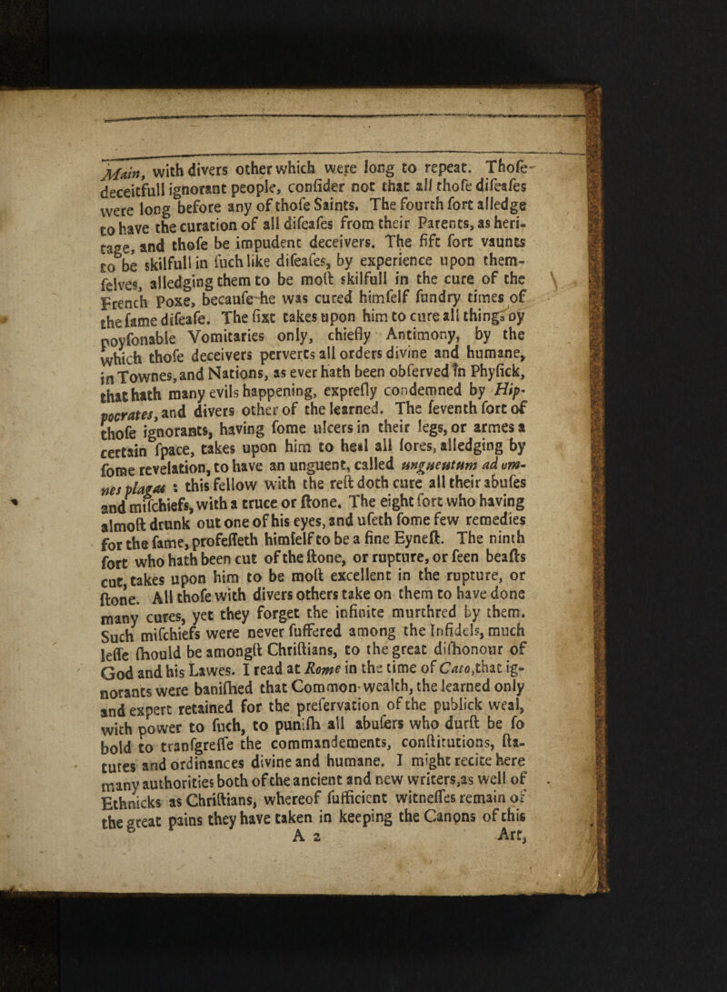 Main, with divers other which were long to repeat. Thofe deceitfull ignorant people, confider not that all thofe difeafes were long before any of thofe Saints. The fourth fort alledge to have the cutation of alldifeafes from their Parents, as heri- cage, and thofe be impudent deceivers. The fife fort vaunts to oe skilfull in fuch like difeafes, by experience upon them- felves, alledgingthem to be moll skilfull in the cure of the French Pose, becaufe-he was cured himfelf fundry times of the fame difeafe. Thefixt takes upon him to cure all thing, oy poyfonable Vomitaries only, chiefly Antimony, by the which thofe deceivers perverts all orders divine and humane* in Townes, and Nations, as ever hath been obfervedtn Phyfick, thathath many evils happening, exprefly condemned by Hip• pocrates, and divers other of the learned. The feventh fort of thofe ignorant*, having fome ulcers in their legs, or armesa certain fpace, takes upon him to he»l all lores, alledging by fome revelation, to have an unguent, called ungueutum ad tm- nes plam ; this fellow with the reft doth cute all their abufes and miTchiefs, with a truce or ftone. The eight fore who having almoft drunk out one of his eyes, and ufeth fome few remedies for the fame, profeffeth himfelf to be a fine Eyneft. The ninth fort who hath been cut of the ftone, or rupture, or feen beafts cut takes upon him to be molt excellent in the rupture, or ftone. All thofe with divers others take on them to have done many cures, yet they forget the infinite murthred by them. Such mifehiefs were never fuffered among the Infidels, much Seffe (hould be amongft Chriftians, to the great dishonour of God and his Lawes. I read at Rome in the time of Cato,that ig¬ norants were banifhed that Common wealth, the learned only and expert retained for the prefervation of the publick weal, with power to fuch, to punifh all abufers who durft be fo bold to tranfgreffe the commandements, conftitutions, fta- tutes and ordinances divine and humane. I might recite here many authorities both ofthe ancient and new writers,as well of Ethnicks as Chriftians, whereof fufficient witnefles remain of the great pains they have taken in keeping the Canons of this