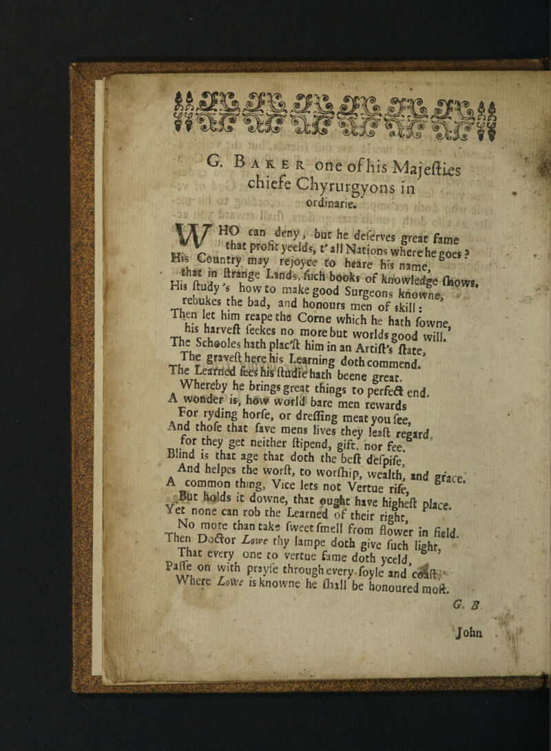 aker one of his Majefiies chiefe Chyrurgyons in ‘ ordinarie. HO can deny, but he deferves great fame H %Cr ‘hat Profit t' all Nations where he goes» His Country may rejoyce to heare his name S ^ that m ftrange Lands, fnch books of knowledge fliows rebuke theh°hW/0 mtl S°°d Surgeons fenowne, reoukes the bad, and honours men of skill: Then let him reape the Corne which he hath fowne Th^ChlfrVf^neeueS|n?aIn®re^UC WOfldsgOod Will/ The Schooles hath plac'd him in an Artifl's ftate, T!Trei/I^^ha feninS doth commend. T“* ^^nedfees his ftudie hath beene great. thereby he brings great things to perfed end. A wonder is, how world bare men rewards For ryding horfe, or drefling meat you fee, /ind thofe that fsve mens lives they lead: recard for they get neither ftipend, gift, nor fee 5 Hind is that age that doth the beft defpife And helpes the worft, to worlhip, wealth, and grace A common thing, Vice lets not Vertue rife S . But holds it downe, that ought have higheft place. • /et none can rob the Learned of their right T,No ™°Ie thantak; fw«tfmell from flower in field shen Dofior Lowe thy lampe doth give fuch light, That every one to vertue fame doth yceld Wh0/, Prtyf£ trough every. Ibyle and’cdSfir Where Lmt is knowne he frail be honoured moft. G. B Joha