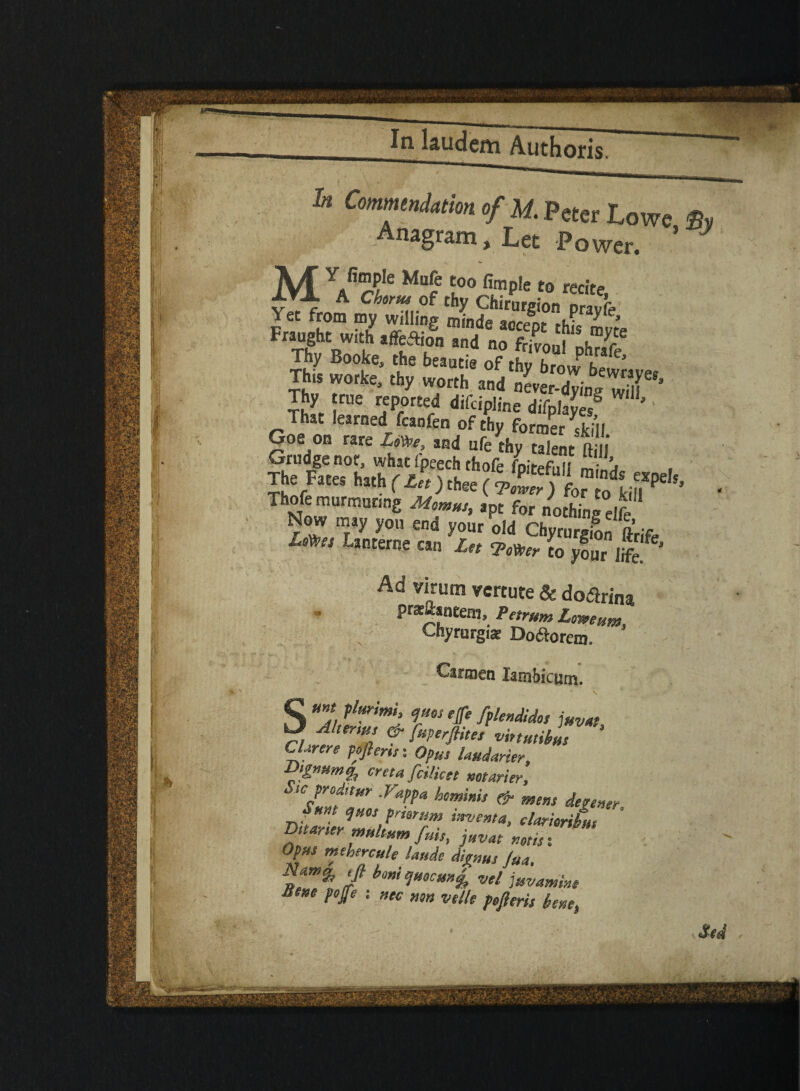 In CmmtniamofU. Peter Lowe Bv Anagram, Let Power. ’ 7 M” YS'n$k MuPe t0° firaple to recite Y«frrtm Ch6rm..Pf thy Chirurgion prayfe Yet from my willing minde accept this 1?, Fraught with affeftion and no frivoul nhr!fS Thy Booke, the beaucie of thy bro J h ’ This worke, thy worth and nteXng wT’ I™' rfP,0r£ed difc«Pline difpfaLS '' hat learned fcanfen of thy former skill Goe on rare Jjm and ufe thy talent ft 1 Grudge not, what ipeech thofe /n^fi.ii • The Fates hath (At ) chee ( *’ Thofe murmuring Momus, apt for nothing elfe Now may you end your old Chyrurgion ftrjfe Lmei Lsnterc «n Ln -Power to your life* Ad virum vertute & dodtrina pHtftaneein, Petrum LomHm, Chyrurgiat Doftorem. Carmen latnbicurn. S r t ffiendid°s i»™> Alter,us & fuperflttes vhtutibm CUrere peflerisi Opus Imdarier, Vtgmm% creta fcilieet mttrier. Sic proditur .Vappa hominis & m„ de.e„„ nut ejuos pnsr am invent a, elaritribut Dttaner multum fuis, juvae nods: Opus tnthereule Unde dignus Jut. tft boni ejMcmefo vel juvamine Bene pojfe : »K non velle pojleris bene. Sed