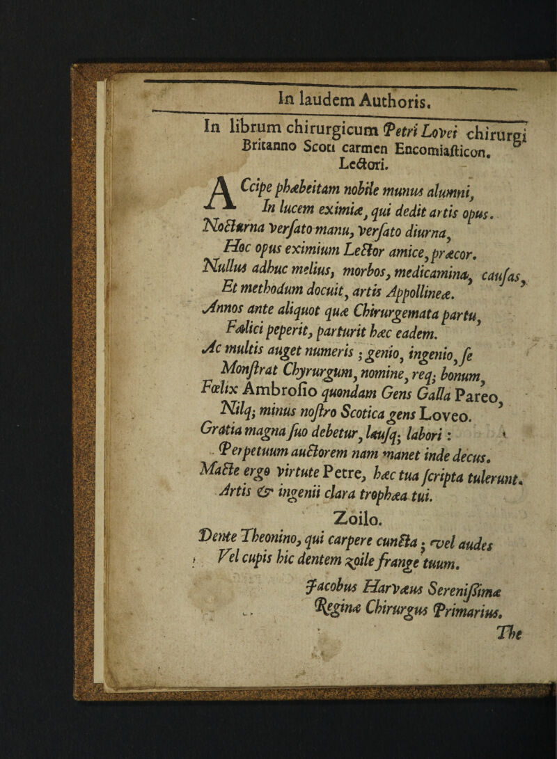 In librum chirurgicum WiLom chirurei Britanno Scoti carmen Encomiafticon. 6 Lc<3ori. Ccipe pbabeitam nobHe munus alumni, ^ k lucent exitnUj qui dedit artis opus. Nobbtrna Ver/atomanu, Verfato diurna, Hoc opus eximium Letlor amice }pr<ecor. “Hullus adbuc melius, morbos, medicaminat caufas Et methodum docuiti artis Jppollineat. * Annos ante aliquot qu<e Cbirurgemata partu F<dici peperit, parturit bate eadem. * Ac multis auget numeris ;genio} ingenio^fe Monflrat Cbyrurgum, nomine, req- bonum Fotltx Ambrofio quondam Gens GaUa Pareo Fltlq ■ minus nojlro Scotica gens Lovco. Gratia magna fuo debetur} letujq. labori: (Perpttmm auSlorem mm manet inde decus. MaEle ergo virtute Petre, bate tua feripta tulerunt. Jrtis is ingenii clara tropbata tui. Zoilo. Deme Tbeonino, qui carpere cunila . <vel audes Vel cupis hie dentem %oile frange tuum. Jacobus HarVotus SerenifStnut Regime Cbirurgus <Primarius. The