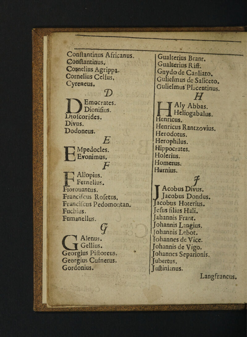 Conftantinus. Cornelius Agrippa. Cornelius Cellus, Cyrcneus. V Emacrates. _ Dionifius. Diolcoridcs. Divus. Dodoneus. E EMpedoclcs. Evonimus. F Allopius. _ Fernelius. Rorouantus. Francifcus Rofctus, Frandfcus Pedomontan. Fuchius. Furnancllus. 9 , GAIcnus. Geiiius. Georgius Piftoreus. Georgius Cufncrus. Gordonius. Gualterius Branr. Gualtcrius Riff. Guydode Canliato. Gulielmus de Saliceto. Gulielmus Placentinus. H Aly Abbas. _ Heliogabalus. Henricus. Henricus Rantzovius. Herodotus. Herophilus. Hippocrates. Holerius. Homerus. Hurnius. f T Acobus Divus. I Jacobus Dondus. Jacobus Hoterius. Jefus filius Hali. Jahannis Frant. Johannis Langius. johannis Lebot. Tohannes deVice. Johannis dc Vigo. Johannes Separionis. Jubertus. Jtiftinianus. Langfrancus.