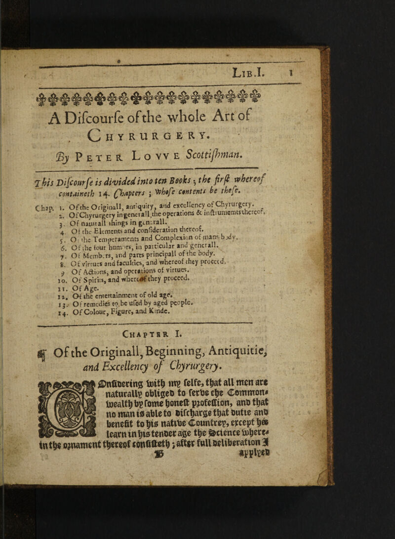 A Difcourfe of the whole Art of C H Y R 11 R G E R Y. (By Peter Lowe Scottifbman. <2 bis Difcourfe is divided into test Books; the fir ft whereoj ccmtMneth 14. (fbapters j 'Othtfe contents he thefe. 4. Ot the Elements and confederation thereof. 5. Os the Temperaments and Complexion of mans body 6. Of the four humors, in particular and general!. 7. Ot Memb.rs, and parts principal! of the body. 8. Of virtues and faculties, and whereof they proceed 9 Of Actions, and operations of virtues. 10. Of Spirits, and wherutf they proceed. 11. Of Age. 1 a. Of the entertainment of old age. j 3 .• Of remedies to be ufed by aged people. 14. Of Colour, Figure, and Kihde. Chaptrr I q Of the Originall, Beginning, Antiquitie, and Excellency of Chyrurgery. CJnfioertng foitb mu felfc, ttjat all men aw naturally oblige!) to fetbe cbe Common* toealtlj bu tome bone® pjofeffton, anb that no man is able to Difcbarge that outte ano benefit to bis natibe Countreu, ertept b® learn in bis tenoet age tbe detente tobere* tntbe ornament thereof tonfiftetb ; after full Deliberation % applteb