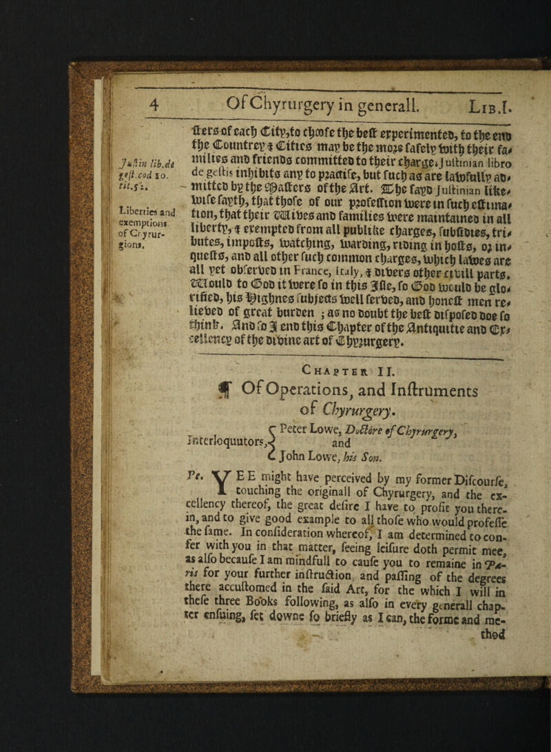 J*{lin lib At g*(t.ced lo. tit.sz, Liberties and exemptions of Cr.yrur- ?ion>. Sets of eat!) Citato cltcofe ttje bett erperimenteo, to tbs otto % Country | Cities map be tfjc moje fafelp toitb tfjetc fa< miltes ano frienos commttteo to tbeir ctjartjcO uttmian libro de geftis inhibits anp to pjactifc, but fuel) as are latofullv ao» mitteb bg ttje Scatters ofttje^rt. ffibefapo Jultiman fifte* Uure faptb, tljat ttjofe of our p?ofeffion iuere in futb efftma< tion, that ttjeic ©Kites ano families U'ere matntatneo in all liberty, $ erempten from all publtlie charges, fubfiotes, tri« butes, impolts, toatcljing, inaroing, notng in bolls, o? tn« quetts, ano all otljer fuel) common charges, utlncl) latoes arc all pet obferteo in France, Italy, $ others otljer cttill parts, moulo to Coo ittoerefo in this 3fle,fo Coo tuoulo be glo< rtfieo, tjts l^tgljnes fubjects toell ferteo, anO Ijonett men rz* lieteo of great buroen ; as no Doubt tt»e bell otfpofeo Doe fo rfjtnL*. 3no fo 3 eno ttjis Chapter oftlje ^ntiquitte ano cellencp of tlje Dibine art of C ljpjurgerp. Chapter II. Of Operations, and Inftruments of Chyrurgery. C Lowe. 'Dullore ef Chyrurgery. Interloquutorsx and C John Lowe, his Sort. Ve. VT E E might have perceived by my former Difcourfe, 1 touching the originall of Chyrurgery, and the ex¬ cellency thereof, the great defirc I have to profit you there, in, and to give good example to aU thofe who would profefle the fame. In confideration whereof, I am determined to con* fer with you in that matter, feeing leifure doth permit mee as aifo becaufe I am raindfull to cauie you to remaine in y*. ris for your further inflation and palling of the degrees there accuftomed in the faid Art, for the which I will in thefe three Books following, as alfo in every gtnerall chap, ter enfuing, fee downs fo briefly as lean, the forme and rae- . j. - thod