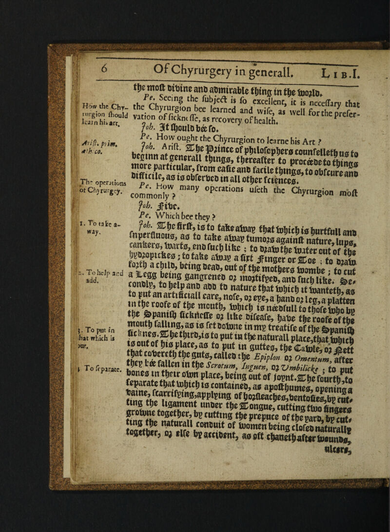 learn hi>arr. drift. p>m. hi co. || Th~ operations Ot Chvrurgcy. ill II x. To take a- ! w*y- ■ p ! !u To help and add. ' To put. in that which is >ur. tljemoft Ditineanp aomtrablc ftjing tit tbe tooilb. ,h/fhS€C'n$ thf fu^jea is fo excellent, it is neceffary that the Chyrurgion bee learned and wife, as well for the orefer- vat'on fa. as recovery of health. ^ Job. itfljoulbbeefo. PJ' Chyrurgion to Jearne his Art ? common™? °P<:rati0nS thC C^rUrSion ®<>ft foh. jfitjc* Pe, Which bee they > fok ICfjo firsts to tafcoafoav thatMrirfushnrffitii «*** lie rs cansers, Quarts, enofuc&ltftc ; tobiafotbelmtcrcnf nr **>» »«* jfSxoSm “bIX t^d; a Chtlo, betng beau, out of ttje mothers fowmbe • to cut coS0 Jfhdn annBnhh ,raJfitoMnb foci) Ulte. &t, the^°aSVbrt!^Utt,,,^1C,J iett**mtot&ctobob Z 7Le.,v oueme, tjabe theroofeoftho ntoutlj falling, as ts frtBotone in mg treatife of tl;e &panilb S™# rf’£* nHcD,la *° fut tH natural plateJbaKcb tsoutof btsplace,as to out in auttc^thcdToi«i^ jl to put u, wm, SSSSS51S ^“Suni^£^‘aU“,? E,¥ °!?-~-’SS bones tn thtte otx>n plats, being out of fovnU%be fourth tn feparate that tohith ts tontaineo, as apoftbuSoneK ! tbiff ^^ fwwifS‘n0»applging ofbo?fleacl)e0,bento(ies,bg rut* ttng the ligament unbee the tongue, ruttinu thin geotone together, bg cutting9tf prepte**«R5 t ent, ton»t2r ”atu^ll.tOfl0utt: of fuomenbeing clofebnafurall* together, oj elfe bgaettbent, as eft thanethaftertoounbs, niters.