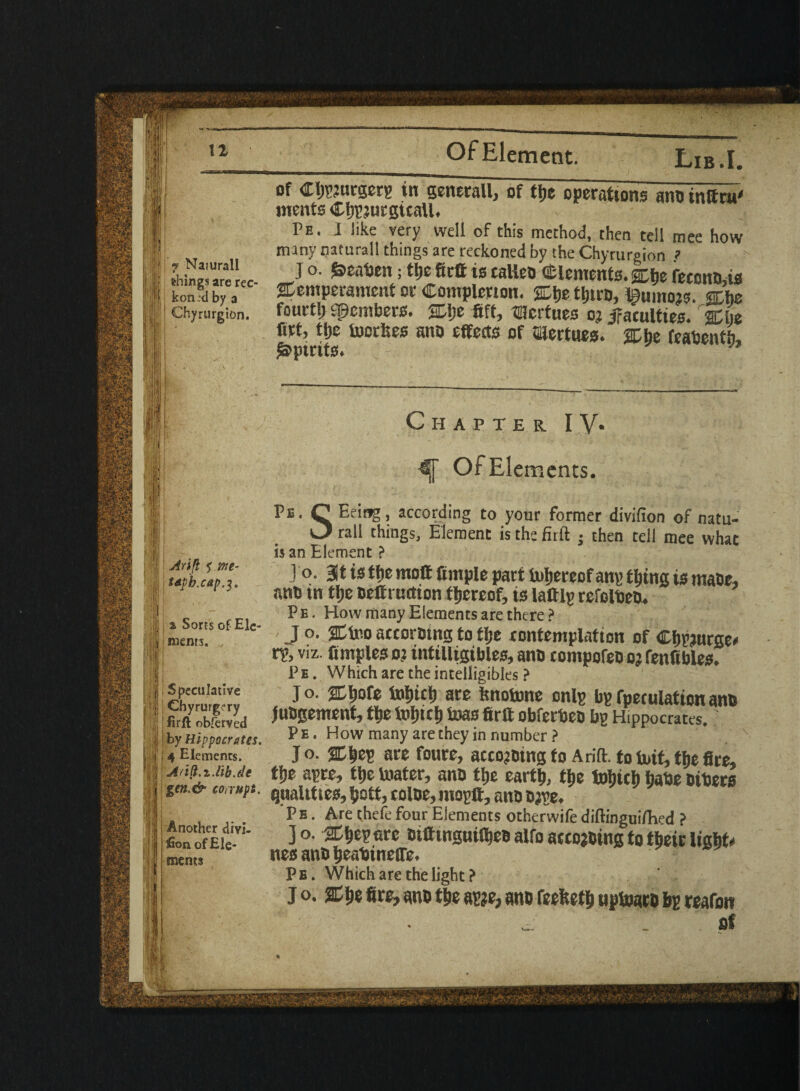 f'. 7 Naiurall things are rec¬ kon :d by a Chyrurgion. Pe. I like very well of this method, then tell mee how many naturall things are reckoned by the Chyrurgion ? J o. &calaen; ttje fittt is calico dements. gtbe feconnas Stemperamcnt or Completion. tljirD, Bumojs. sthe fourtlj spembers. SDlje 6ft, tHcrtues oj ^faculties. 2Clje firt, tijc iuctlies aim effects of aicrtues. atije feabenth, Spirits** Chapter IV* ■ |! Atift ? me- | Wb.cap.7' II i |l a Sorts of Elc- II menrs. ill i j Speculative i j Chyrurg^ry | firft observed j by Hippocrates. I j j 4 Elements. Arift.i.lib.de -I I gen.& corrupt, II - ]! Another divi- jSon of Ele¬ ments Of Elements. Pb. C Being, according to your former divifion of natu- O rail things, Element is the firft • then tell mee what is an Element? J o. at is tfie moft ample part to&ereof ang tljtng is maot, wo in ttjc oeffnictton thereof, is lattlg refolbeo. P e . How many Elements are there ? J o. at too accormitg to flje contemplation of C&pjurge* tv, viz. fimpleso? intiltigibles, ano compofeo oj fenfibles. P e . Which are the intelligibks ? J o. atljofe indict) are ftrtotone onlg bp fpeculation ano juogement, tfie toljicf) boas 6rft obferbeo bg Hippocrates. ? P e . How many are they in number ? J O. aciep are foure, accojotng to Arift. to buif, the fire, tlje agre, tfie boater, ano tlje cartt), ttje tutjict) Ijabe others quakttes, i>ott, color, mogft, ano o;ye. Pb . Are thefe four Elements otherwife diftinguiflvd ? Jo. at^egnre otfiinguil^esalfoaccojoingtotbeirlight* nes ano fieabineffe. Pe. Which are the light ? j o. SCtje fire, wo tie ag?e, ano feefeetfi uptoaro bg reafon . ^ 1 of