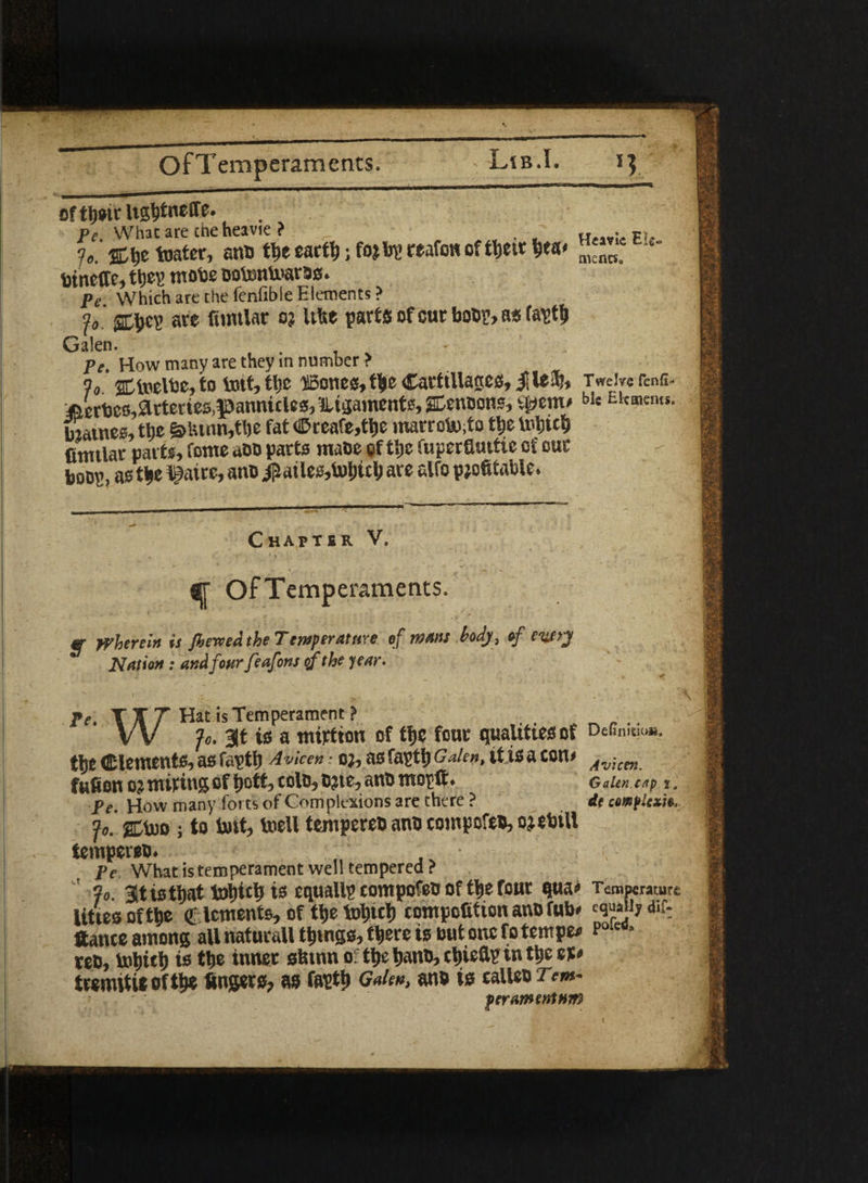 eftbeir Ugtitneffe. . pe. What are the heavie ? _ H • Ft- 7%\p toater, anb tbe eartb; foj bp reafon of tljetr b*a< mcMt> - tinetfe, they mote Dotontoarbs. pf Which are the fenfible Elements? fffccv’ are fumlar o? UUe parts of cur boor, as tatffj Galen. - Pe. How many are they in number > % c incite, to tott,tljc ©ones, tbe Catftllactcs, jllea), TweirerenG- f&ertes,Arteries,pannicles, lUgainents, gfenocns, Sftem* blt Ekaicms' Satnee, ttje &tunn,tbe fat <©ceafe,tbe marroto.to ttje Inbicb fimtlar parts, fome abb parts mabe of tl»c fuperfiuttie of our boop, as tbe l^aire, anb $ailes,t»bicb are alfo profitable. Chapter V. «r OfTemperaments. «• Wherein is Jierved the Tensperattire of mans body, of entry Uation: and four feafons qf the year. • I . ' .. . ' * V . V Pe. TXT Hat*sTemperament> V V Jo. 3Jt is a tnirtton of tfjc four qualities of DeGn't'0“- tlje dements, as fapttj Avicen • o;, as faptfi Galen, it is a ton* Avicm fufion o? miting of bott, coin, bjte, anb mopft. GaUn.c/ip i, Pe. How many forts of Complexions are there ? dc complex™* Jo. gCtoo ; to fort, toell tempcreb anb tompofeb, ojebtll tempereb. , . • Pe What is temperament well tempered ? Jo. at is that tobieb is equally tompofeb of tb.e four qua* Temperature lities of tbe € lements, of tbe fobicb competition anb fob* d*f- ftante among all naturall tbmgs, there is but one fo temper p01'** ten, tobitb is tbe inner sbtnn of tbe banb, cbieflp in tbe et* tremttie of tbe fingers, as faptb Galen, anb is calteb Tem- perAimnlnm