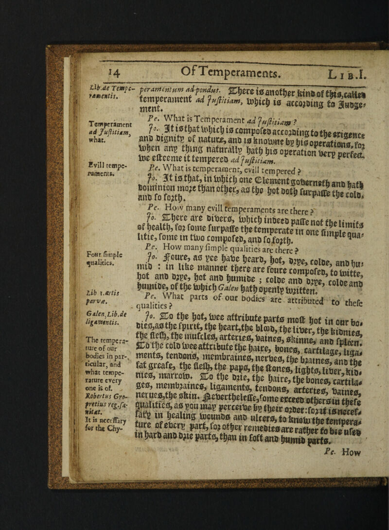 , Temperament ad Jujlititm3 what. Evill tempe¬ raments. Four fimple qualities. Lib i.artis parv<e. GAlen.Lib.de iigawtntis. J:';i . < The tempera¬ ture of our bodies in par-, ticular, and what tcHipe- S| j rarure every one is of. jRobert us Gra- fYttius reg.fi- Id in nit At. I Ml It is neceflary fer the Chy- _ Lib.I. peranumum adpondut. gfljere (0 another iUtlDdf tittS.calk* S ad *» accojoins to a«oge» Pe. What is Temperament ad JaJlitiajg ? Pe. What is temperament, evil! tempered ? „ 3tistf)at,intoljicijancClement gobernefli ana hath ZTsr mn otw’ m*em °°ti; (w^z & s Pe. How many evill Cemperamjents are there > n tie, feme tn tb>o compofeMna foS! C *•» Pe. How many Ample qualities are there ? fo. if pure, as yee J.abc hears, W, ame fni?u> n„* imo : in like manner tfjere are fours toSofS to taiS m ana sjye, »ot am f,unuae ; tolae ana aw £DiSfl^ itiimae, cf tije 5n!)tc^ Gale,, fjatt. openly bittern ’ cjuahtiel?lat °f 0ur bodles are attributed to thefe Jo. %o ft.e i;ot, luce attribute parts molt hot tit nm ates,as tije fptrtt, tfje l)eart,tl.e bl®a, thSr the m fle$, ttje irtufcles, arteries, hatnes, sk & S:a tDe cola foee attribute tl>e jwtre, bones, JStaaL^* mentis, tenaons, membraincs, nerbes, the blitnes S£ fat greafe, ffje fieflj, tfje paps, £t.e ftones, lights, iiaer kin. mes, marroto. ffio t&e ane, tje NreTiebomSS ges, meinb?atncs, ligaments, tenaons, arferies^hS net ues,t!je skin. ^ebertt,eleffe,fome ereeea other’s ?n mtaUttc^, as ?ou mag perteibe bp tljeir oiDer:fojit tsnecef. fatfe in pealing toounas ana ulters, to fenolu the fare of ebery part, fo? oilier remeates are rather to bse^ufto tn iwra ana a?ie parts, ttpi in foff ana NmfapatS