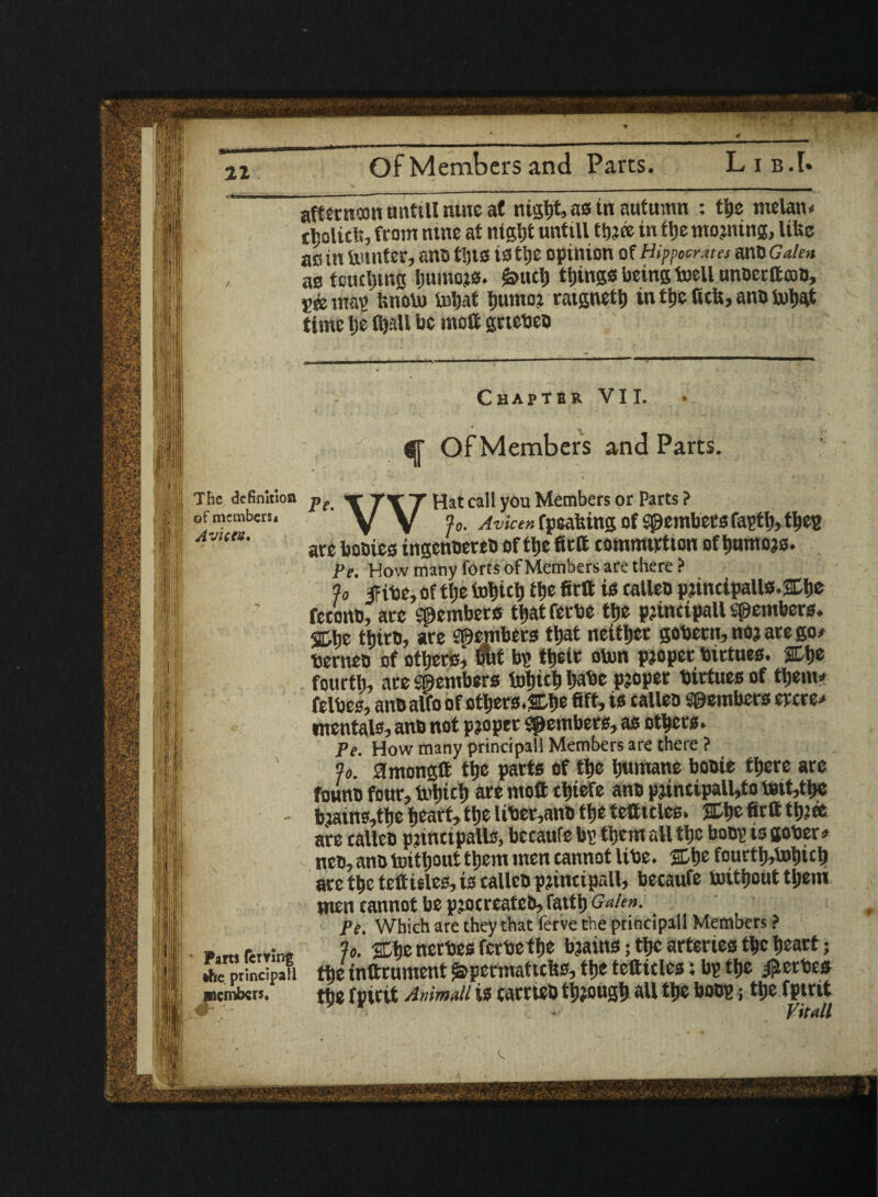 21 Of Members and Parts. Lib.I. 11 '■Jjjj j' ' l:'!; ■ i i if §| t ® ;T! afterncon untill tunc at ntgl)t, as in autumn : ttjc melatH tholicl*, from ntne at ntgljt unttll tfjjce in tt)e moaning, like ac in knitter, sno tljts is tlje opinion of Hippocrates anb Galen aa touting ljumoja. femct) things being foell unoerttcob, See wap Isnoto tetjat fjumo; raignett) in t&e Scfe, anb toty# time ije fijall be ntott grtebeb Chapter VII. gr Of Members and Parts. “ The definition pe >r Tsr ~r pjat call you Members or Parts ? ofmtmben. %. Avicen fpeahing of S0embersfaptl),tbep Av,en' arc bobics ingenbereb of flje firft comnurtton of tjumojs. Pe. How many forts of Members are there ? % fibe, of file tot) id) file 6rtt is ealleb p?inetpallfl.&l)e fetonb, arc Members ttjat ferbe tlje pjincipall members. SCbe thirb, arc Spembers fljat neither gobcrir, noj ate go# berneb of others, mil bp ttjeir oton pjoperbtrtues. %\>e fourth, are Members totjic^ tjabe pjoper birtues of tljenu felbcs, anbalfo of others.Cbe fift, is talleo Members eycre* mentals? anb not proper Members, as others. Pe. How many principall Members are there ? fo. amongft t^e parts of tljc humane bobic tticrc arc founb four, lx>t»ict» are moft tt)iefe anb pjincipall,to b3tt,tt)C , bjains,tlje tjearf, ttje liber,anb ttie tetttcles. SCtje firft ttjjea are ealleb pjincipalls, betaufe bp tticm all tljc bobp is gober # neb, anb imtljout tljem men cannot libe. SDfie fourtl),toi)ict) are tbeteftieles, is ealleb principally becaufe toitljout tljem men cannot be pjocreateb, fattlj Galen. Pe. Which are they that ferve the principall Members ? p,r» fervins Jo. nerbes fcrbetfje bjains; ttyc arteries t^c l»eart; *he principall the inttrument j&permattchs, the tcftteles; bp ttjc ^erbes members. the fpirit Animaii is cacricb t'D.ougl) all tl)e bobp j ttiefptrit