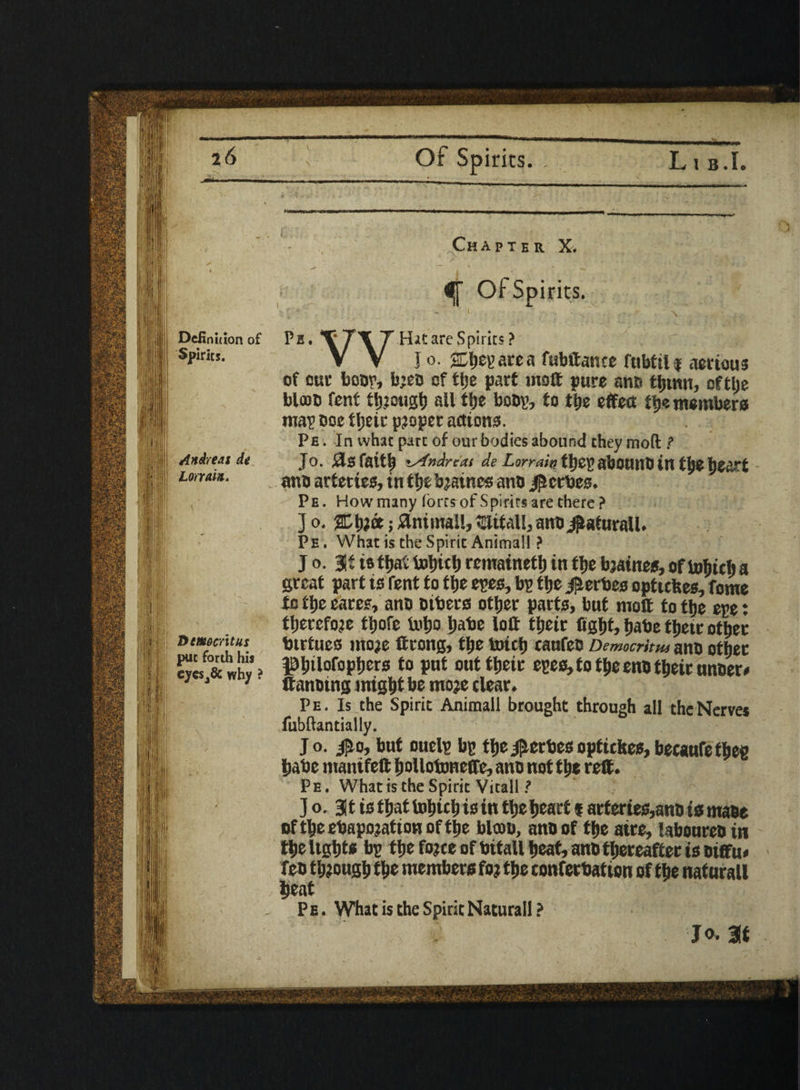 Andreas at Lor rain. Democritus put forth his cjeSj& why ? iff ^f- Of Spirits. W Hat are Spirits? I o. jEijep are a fubftance fubtilf aerious of cut boor, bjeo of tlje part moft pure ano fljtnu, oftlje blooo font though all ttje boo?, fo ttje effect tb« members map ooe fljett proper actions. Pe . In what part of our bodies abound they moft t Jo. ids faith '-'irArt.xi di L',rrxiw tt)cr> abounD in tlje heart ano arteries, in tfje brines ano Forbes. Pe . How many (ores of Spirits are there ? ] o. %\)%k; Animal!, Ulttall, ano jjtafnraU. Pe . What is the Spirit Animal! ? j o. Stistbattobicbremainetbintbebjaines,oftobitba great part is Tent to tlje epes, bp tlje $erbes opttefees, feme to tlje cates, ano otters other parts, but molt to tlje epe; therefore tbofe intjo babe loft their fight, babe tbeir other btrtueo mo;e ftrong, tbe toitb caufeo Democritus ano other f>btlol°pbers fa put out tbeir epes, to tbe eno tbeir unoer* ftanoing might be moje clear, Pe. Is the Spirit Animall brought through all the Nerve* fubftantially. Jo. jfio, but ouelp bp thej^erbesoptickes,becaufefbeg babe manifeft bollotoneffe, ano not the reft. Pe. What is the Spirit Vitall ? Jo. 3t is that tobicb is in the heart f artertes,ano is maoe of the ebapojatton of the blooo, ano of the aire, laboureo in the lights bp the fo;ce of bitall beat, ano thereafter is otffu* feo though the members fo; the conferbation of the naturall beat Pe. What is the Spirit Naturall? jo. at