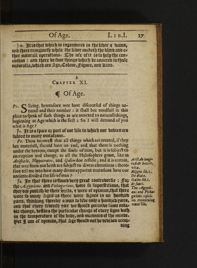 j o. Bltistljat liitjicl) is tngenoma tn tljeltDer * Bains, anD ttjece remsiinet^ mljtlc tl»e UBer matseti) ttje blcoD ano o< tf)er naturall operations. ufe of tt istoijelptijecon^ tottion : ano tljere be four tilings Brtjicl) be annereo to tljofe naturalistic!) are $ge, Colour, JFigure, ano HinD. k Chapter XI. ' • f * - “ • 4 f Age- pe. Q Eeing, heretofore wee have difcourfed of things na- ^ turall and their number : it (hall bee needfull in this placetofpeakof fuch things as are annexed to naturall things, beginning at Age which is the firfl : So I will demand of you what is Age ? f0. %t a fpace oj part of our life in fotjuf) our bo&ie&arg fubject to manp mufcattoue* Pe, Thou knoweft that all things which are created, if they bee materiall, fhould have an end, and that there is nothing under the heavens, except the foule of man, but it is fub jeft to corruption and change, as all the Philofophers grant, like as Ariftotle, Hippocrates, and gdendoc teftifie; and it is certain, that wee from our birth are fubjeft to divers alterations -. there- brtvi * fore tell me into how many divers apparent mutations have our xippocM.i. ancients divided the life of man ? . ' Dtdixta. jo. 3n ftjattljere iofounbberp great controherfie : Gaim iib.x. t\)Z'zs£gyptians, atUJ Pitbagonans, tuere fo fUpecfftttOUiSb tjat ripti- tljep m publifb bp tbeir tojifcb f tottz of opinion,tfjat tyete andrate toere fo manp ages as there luere tfgnes in an tjunbjeu gorians opini* peers, tljinlung ttjerebp a man to liBe snip a IjunBje&peers, »n concerning- atio tl)at eBetp febenti) peer toe fyouls percetBe fom® nota< m,m l“** ble change, beftoes tlje particular change of eBerp figne Uotl) in tfce temperature of ttje boop, anD manners of tt)e minoe. mt i am of opinion, tljat # ge fljoulo not be DiBiDeo accojs oing