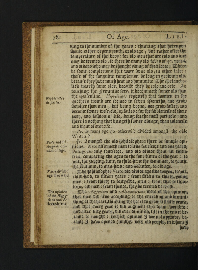 Hippocrates de partu. Ploto and Vi tbagorts opi¬ nion of Age. Varro divided age five waies L I B.l &mg to tyz number of ttje sears : tljinuino; tljat tjereupon ifieuio either DepenBscutl;,o2doagc; but rattjcr after tt)C temperature of tl)c boos :fo; clomentl)atarecoloanDO;ne mas be termco do; To there be mans clo fol'ss of 40. sears, ano others inbo mas be thought soung of tl^ecfcozc. SC-fiere be Come completions tt). t Inarc foonc olo-> in ether later: ttjefe of the fanguine completion be long in groining olo, becauf e ties Ijahe mud) beat ano bumioit te ,$D\)t Spelancbo* licit toatetb fame doe, becaufe tbes he colo ano orte* 0s touching tl;e Jfemtntne fete, it becommetb fconer do than t!je spafculine* Hippocrates repojtetb that inonten tn fyz pothers tosmb are fejmeo in feben eponetbs, ano groin floinlier ttjan men ; but betng bo^ne, Doe groin fatter, ano become fconer intfe,olo, 03 fatleo: fo? the feebleneffe of their boos, ano fat^ion of Ufe, being foj the moE part toie: ano there is noting that bjingetb fconer do age, than tolenetfe ano inant of eterctf'e. Pe, Is mans age no othervvife divided amongft the olde Writers ? . f 0. 0ntongtt the olo ^l;tlofopl)ers t^ere be Cunojieopi* nicne* Plato afftrnietb man to itbe fcurfco.ze ano one sears; ■Piihagoras mils fcurfcoze, ano oio oibtoe them tn tinen* ties, comparing the ages to ttje four times of the scat ; to init, the ^paing4ime, to cbtlo*fpo:tbe Summer, to south; tyz 0utumn, to man^ooD: ano 32ft inter, to oio age* %\)t ^bito^optjer Varro oio oibioe age fibe inases, toinit, cbtlo*b£oo, to fifteen sears : from fifteen to tfiirts, soung men : fromtljirts to fo^fihe, men : from that tot^zee* fcoje, do men: from ttjence, ttjes be termeo hers do* %fyz Egyptians ano ^lexarArums incte of t|e opinion, tt)at men oio libe acceding to the encrefing ano Dimint* tying of the beart,tbintung ttje heart to groin till fifts sears, ano tljat ebers sear 11 oto augment tino 03am inetgtrts: ano after fifts sears, oto eber oiminity, till tn tye eno it be* came to nought: t^fjict) opinion 31 ooe not appjobe, be¬ caufe 31 babe openeo (funo^ bers olo people, in inborn 3 babe