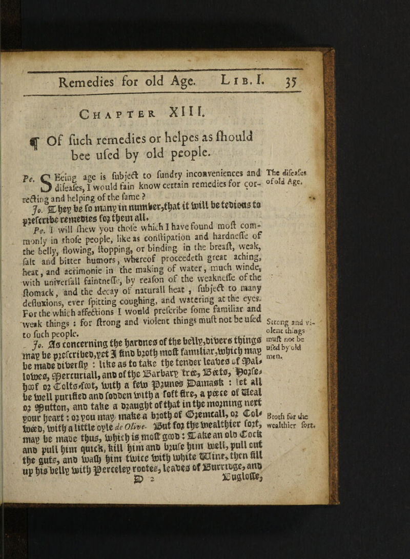 Remedies for old Age. Lib. I. 35 Chapter XI l L Of lack remedies or heipes as fhould bee ufed by old people. pe C Being age is fubjeft to ftindry inconveniences and diieales, I would fain know certain remedies for cor- K befifmany in numbetjtbat it toill be tebiona ta sjeftttbe rememes foment all. P» I will Ihew you thoie which I have found molt com¬ monly in ihofe people, like as conflipation and hardnefle of the belly, flowing, flopping, ot binding in the brealt, weak, fair and bitter humors, whereof proceedeth great aching, heat, and acrimonie in the making of water, much wmde, with univerfall faintneffe, by reafon of the weakneffc of the flomack, and the decay of naturall heat , fubjcft to many defluxions, ever fpicttng coughing, and watering at the eyes. For the which affettions I would pretcribe fome familiar and weak things : for ftrong and violent things mult not be uleo t0 Jo. is concerning tlje Ijarbnest of the bellwethers things ntau be niefcrtbeo,pet 3 ftno bjotli moffc fawtttarjtofjtclj map be mabe oiterflp : Ukeastota&e ttjetenderleabefl Iotoe0,9percttriall>anoof Q'e Barbate tr%315eeto, ^ojfej ha5f 0? Ccltorfcot, tottl) a feto prunes SDamaofe : let *U be toeil puttfieb anb fobben tottl) a foft fire, a pcece of SJeal 0? button, anb take a b?augt)t of t^at in tye ittojtung nerf sour fjeart; 0? peu map mate a b?otb of ©jemcall, 0* Colo toeeo, tottfa a little opie de olive- 3l5ut foj ttye \nealt()tec fo?t, map be mase tijus, U)t)ut)iomolt'ga}b:^aUeanolOirDcU ano pull turn qutcK, hill ^tmano baufe ^u^lbpuUcttt the ante, ano lual^ Ijim fbuicc Initf) to)l)ito TOftnf>tijcn fiU up W belip &itt| ^ercelep rootes, leabeo of JBumoge, ano jgp 2 Xuslottfy The dife*fes of old Age. / Sitcng and vi¬ olent things muffc not be ufed by old men. Broth for the wealthier fors*