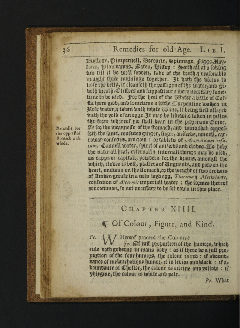 Rcmedie. for the opprefled Jlomack with winds. Remedies for old Age. L i b. I. JBugloffe, pimperncll, f©ercurte, %>ptnnage, jriggs,Kag* fir.?, fftotebamacf, 3Pates, ^Jiffcp : ^attj all at a totting &rc tilt tt be tell foDDcn, tafse of tlje brettja reafonable rjaugtjf ttjjce mornings together. 3t ijatlj tlje tutus to UBfetijebelteitcteanfctljtijepatr.iSCiJoft^e tt»ater,anD gi# betl) breattj.Clutters ano fiippofitcurs lucre neccltarg fome# tunc to be ufeD. Jfor tlje Ijeat of tlje Mater a little of Caf* fia lucre gcoo, ant) fomettme a Itttle Curpcntine boafljeo tit Kofe boater,t tafetn teflj inljite Mine, it being firtt allavcD tiutl) tlje golb of an egge.Jt mag be Itkctofe fatten in pilles- tlje form ftitjercof gee ftjall Ijeac in tlje pa:? nuns Cuibc. Sis ter tlje teatmeffe oftlje ftomads, ano nunofljat opprete feet) tlje fame, coafectcc gtngcr, fuger, anifeeos,canneH, tar# rotoag tonfeflee, are gceo : or tablets of lAremaicum rofa- tum, Cattnell tester, fpirtt of antteeos ano clobee.glo Ijelp tlje natural! beat, evternall ? internall things mag be ufeo, as capps of capttall, potesers for tlje bjains, amongft tlje tt'ljut), clcbes is belt, platters of ®lnguentr,,ano pore an tlje heart, unctions on tlje ttomat&,or tlje tocigljt of tuio crottms of ambSDgreafe in a neln lags egg, Thtrima$ Methndate, confection of Akermis tmperiall ixiatec : t£e formes thereof art £ommon,.fo not neceffarg to be fet colon tn this place. EAPIER X I I I F. ^ Of Colour, Figure, and Kind. .fy k t. Hereof proceed the Colours? £Df Juft pjopojticn of tlje ljumors, fofjicf; rule Soft) gobernc in mans bcog : as if ttjerc be a Juft pro# portion of tlje four ljumers, tlje colour is reo: if abounc# sauce of mclancljoltque humor, it is Ittiot ants black : if a? bounoance of Caller, tlje colour is citrine ano gclloto ; if yijlffime, tlje colour is fobtte ano pale.