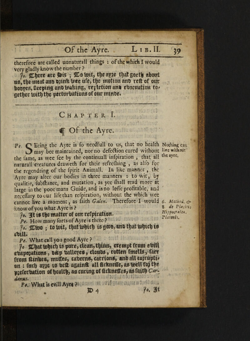 therefore are called uonatura ll things : of the which I would very gladly know the number ? j0. SDtjere are £ir ; Stotoit, tfjea^e tbatgoetfc about us, tb* meat anb brink free ufe,tbe motion anb reft of our booses, deeping anb foalung, repletion an* evacuation to* getter toitb the perturbations of our rninbe* Chapter I. <| Of the Ayre. ?e Q Eeing the Ayre is fo needful! to us, that no health Nothing can L^may bee maintained, nor no defection cured without lnrewhh«it’ the fame, as wee fee by the continual! infpiration , that all naturall creatures draweth for their refrefhing , as alio for the regendring of the fpirit Animal!. Ir* like manner , the Ayre may alter our bodies in three manners : to wit, by qualitie, fuhfhnce, and mutation, as yee (hall read more at large in the poor mans Guide, and is no IefTe profitable, and ncceflary to c ur life than refpiration, without the which wee cannot live a moment, as faith Galen. Therefore I would know of you what Ayre is ? Jo. at is the matter of our refpiration, Pe. How many forts of Ayre is there ? Jo. jEtoo ; to tort, tbattobrtb i* «ib that tobteb ts *VtlU ; 1 Pe. What call you good Ayre ? Jo ffibat tobicb is pure, clean, tbinn, erernpt from eViti evaporations, beep Valiepes, cloubs, rotten fmells,1 fare from ftinkes, meffes, caverns, carrions, anb all corrupts on : fucb apje is belt againft all firimefte, as toell for the prefervation of health, as curing of ftetmeffes, as faith Car- danus. ‘ ;■ 1 Pe. What Is evil! Ayre - i;' - n ' 'J ,. . . a> 4 ?*• au 6. Met hat*, &■ 8 de Pieriris Hippoffatfe, Platonfi.