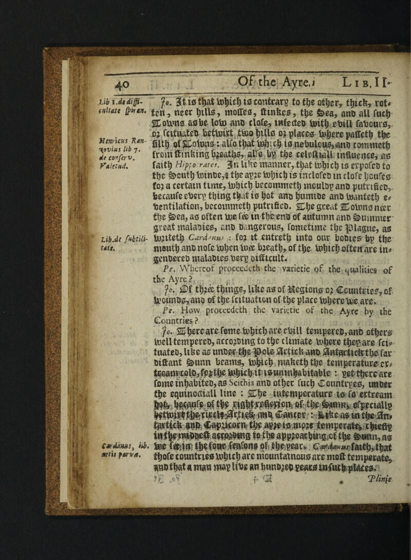 4° Lib i.dediffi¬ cult ate fyvrAn* Hmiens Ran- n{9vius lib 7. tie conferv. Fa lit ad. Lib.de fvbtili- utt. S&Amits, hb. mt\$ parva. Jo. 3t ts tt>at tohich is contrary to the other, thick, rot# ten, neer IjtUs, mottos, fttnfees, ttjc &ea, ano all fuel) Statons as be loto ano tlofe, tnfecteo toitl) cbill fabours,. oj fcituateo bettoirt tteohtlls opiates tofjerc paCtoth the filth of Stolons *. alfo that tob.ch is nebulous,ano cominetfj from ftintting breaths, #0 bg the eeleftiall influence, as faith Hipfo rata. Jr. like manner, tljat tohich ts erpofeo to the §>outt) toinoe,t tije apje toijich is tntlofco tn tlofe ijeufes fo.i a certatn tune, toS)ict) bccommetl) moulog ano putrtfico, becaufe eberp thing that is hot ano htimtoe ano toantetlj e# bentilation, bccommetl) putrtfieo. Itlje great ID earn 3 net the f&ca, as often toe fee in theeno of autumn ano Summer great malaotes, ano Dangerous, fometime the plague, as tojiteti) Cardinal ; foj it entreth into our bootes bp tljc moult) ano note iaijen toto bjeath, of the tohich often are in# genoereo malaotes berg Difficult. Pe. Whereof proceedeth the varietie of the qualities of the Ayre ?. - Jo. M tfjjce things, lifec as of Kcgions oj Countries, of toounos, ano of tt)e feituatton of tpe place toljere toe are. Pe. How proceedeth the varietie of the Ayre by the Countries ? Jo. sDpercare feme toljtch arc cbill tempereo,anD others toclltemperco, accojoing to tljc climate inhere ttjeg are fei# ttiateo, Itlie as unosr the poletlcttcU ano antacticit the far Distant gmntt beams, topet) niaftetl) tljc temperature cr# teamxolo,festhe tohich it isuninhabitable : get there are femeinhabtteo,as Scithia ano other fuel) Countrges, unoer the equinoctial! line : intemperature ts fo ertream IWfe becauto of thf SiBhtWflmcn, of f'ye femim, efpectallg hfttoirt tj|e;tir£Haar,tt# anti Canter : ifctke as in the ,3m tprticfe ano Cap&corm th?.agjeismp?e temperate chieflt inthereiDDett acwfcOtng to the appjoaching.cf the &uttn, as toe ffcw thefour teutons of. the gear, c&dmwfaith,that thofe countries tohich are mountainous are molt temperate, wo that« man mag libs an hunojeo gears infuth places. ? f r !2 . Tlinit