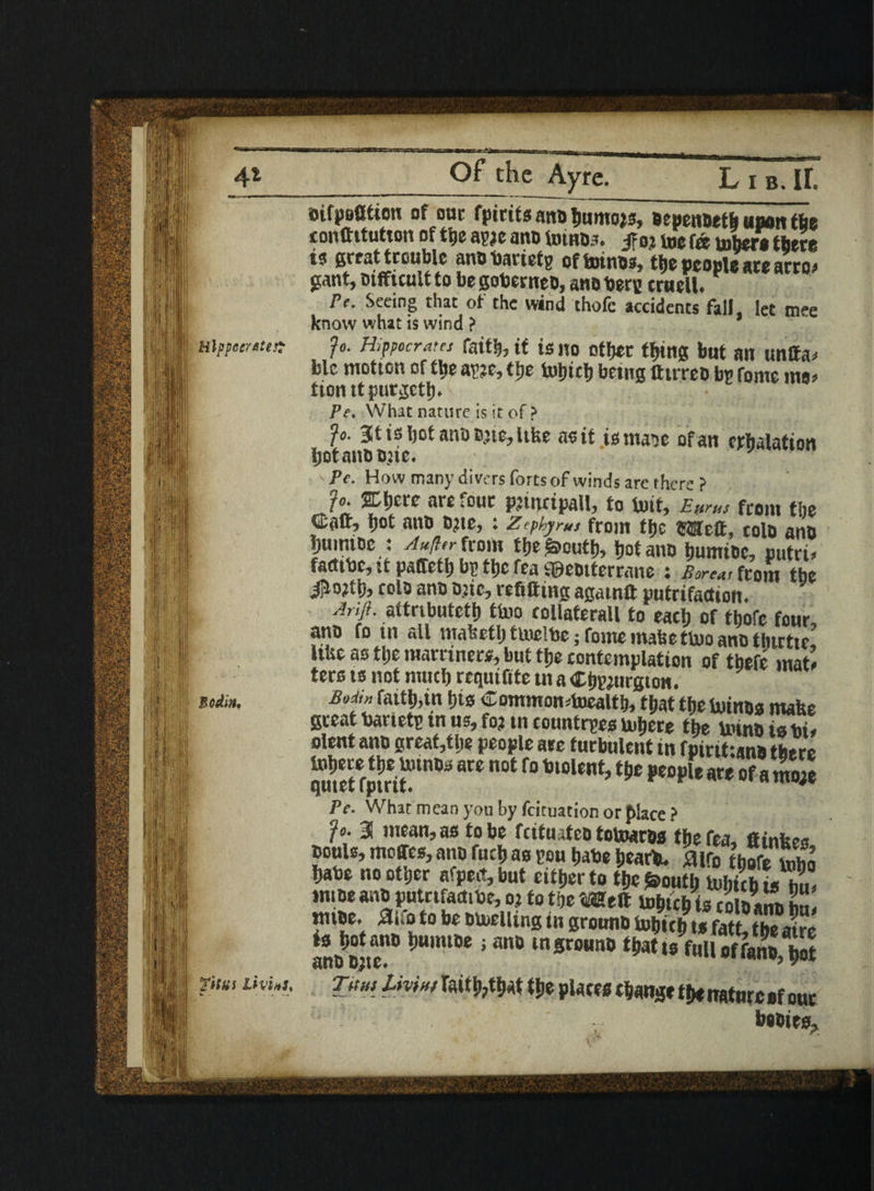 Hip pec/&t Bodm* Of the Ayre. YuM LivitS* __ Lib. If. eifpsOtion of one fpirits anoljumojs, bepenbeth upon tfie conftitutton of the awe anb tombs. $ ot toe fa toberettete is great trouble anbbarietg oftoinw, the people are arro> gant, mffuultto begoberneb, anb berg cruell. Pe. Seeing that of the wind thofc accidents fall, let mee know what is wind ? fo. Hippocrates faith, if is no other tt>tttg but an untta* blc motton of the awe, the iufjtcf) being tttrreb bg fomc mo> tion tt purgetb. Pe. What nature is it of > fo. Jttsljot airoD’tCjltfce a? it ismase of an exhalation Ijotanb Qjte. ' Pe. How many divers forts of winds are there f Jo. SCI)etc are four piincipall, to toit, E»rus from the ©aft, pot anb 021c, : zephyrus from tfje fClcft, tolo anb bumibc : ^W^from tlje^outl), hot anb bumibc, putd* farttbc, tt paffetb bp tljc fea £©ebtterrane : Boreas from tbe tolo anb btic, refitting agatnft putrifadion. A,f. attributetb ttoo collaterall to each of thofc four, anb fo tn all mahetlj ttoclbe; fomc mahettoo anb thtrtic UUe as tbe marriners, but tfje contemplation of tbefe mat* ters ts not mud) requtfite tn a ©bwtirgton. fommontealti,> fNt tbe totnbs mafee great banetg in us, fo? tn countries tobere tbe tomb ia bi, olent anb great,tbe people are turbulent in fpirittanb there SKJtri?* ** 0t f° ** *eo*lt m of«mS Pe. What mean you by feituation or place ? Jo. 3 mean, as to be fettu ifeb toboaros tbe fea, ftinbes touls, moires,anb fnebas you babe bear*. Mo tbefe S babe no other afped, but either to the fcoutti tobicbtoiT, tnioe anbputnfadibe, o.t to the «eft tobteb ts colbana £ tntbe. Mo to be billing in grounb tobicb,,S? S jjjg™ *u,mDe «m tn grounb tbatts fulloffanb^ot raitb,that tbe plates tbawge tbe nature sf out bobies.