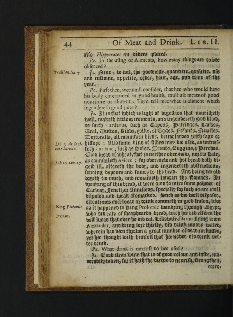 Lib. 3 a'f font- i tatetuenda. I VbaC.C6p.17, -« PjPKj fSSf ■•fell ;li 1 m f King ptolomie Partus. 1 „ |[|fi pm Of Meat: and Drink. Lib.IL alfo Hippocrates ill plSC00» pe. In theufing ofAiimcnts, how many things are to face obferved ? ana culfome, appetite, ojoer, tyuv, m, ana time of tty rear. Pe. Ftrft then, wee mutt confider, thathee who would hare his body entertained in good health, mud ufe meats of good nouricure or aliment : Tnen tell meewhat is aliment which ingendereth good juice ? y*. BltiotljattohicliisiU^t of otgeffion that nourithett) luell, roafceft) itttle excrements, atto tnscnoeretl) gam bloon* as faith 1 ardanus, fuch as Capons, patriogcs, ILarfces, meal, button, intone, polUo, of (Sgges, j? efanto, ^uatles, 2Dojtofall0, all mountain biros, bcutglatbeo toitfjfage 03 htHopc : SUfofome hum of fi^rsmap beeufe&,aototfnef* feth v ardane; fuel) as S>cles,2Crcut3,Cuggins,f jBerctjes. ■<J5'a3» bieao of is neither ober/neto, no? to Hale, as counfatlctb Avicen : fo? obermeto ano b°t bieao Both oi« geft ill, altcretb the boor, ano ingenoeretb obCructions, fencing bapours ano fumes to tljeljeatj. #no being too olo Oivctlj too much, anoremainefb longm tije Co mac Is. 3n breaking of this bieao, it tere gooD to mice fomc poUioer of Carter,JFenell,oi annifeeos, fpeciallp foi fuel) as are ebill oifpofco ant) teak fromactsco. j&ncb as bee tell oifpofeo, oftentimes ebil bieao oi Blink commetb in goon feafon, life® as it tiappeneo to iking Ptolomie soanbjing tbiougb -(Egypt, lxiIjo bio cate offbeapbearOs bieao, fc»b b« oio etteem ttje beC bjeao tljat eber be bio eat.Hifeetefe^Darius aping from Alexander, nno being foie tbitCp, Bin B?ink muBop boater, toljetein bao been tbioton a great number ofoeancarbaffes, pet bee thought tottb btmfelftbat bee nebee Bio Blink bet; ter D?ink. • ; , Pe. Whac drink is meeteft to bee ufed ? ■ 3». ©odd clean tene that is of gooB colour ano taCe, moo oeratelB taken, foi it bath the birtue to nourilb, ttrengtbcn, , toiro#