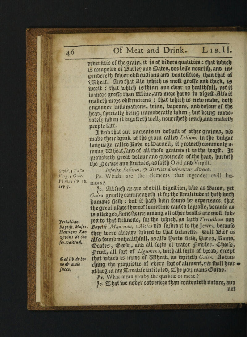 Ovid, i Faflo Vi' i. Giof. FI mm i’b \ §. $0p7. ftnullim. Baptifi. Mofes. Hen/icus Ran \ovitts dt con fer.vafetwU €al lib debo- no & malo fffCCOt Dtfeerfitie of tSje grain, it is of others qualities: fljat toljicl) is couipofeo of IBarlep ano Pates, Doe LcCTe nouriflj, ano tn> gcnoevetfj fetocrobfiruttionsano bentofittcs, tt>an ttjat of t&tjeat. 3no tljat SUe toljict) is ntott groffe ano tljtrtt, is itjojft : ttjat tuljtci) istljinu ano clear ts Ijealt&full, petit isniojegrotfc ttjan©3tne,anDmojeIjatDe to oigett.#lfoit mafectlj inoje obftructtens : tl>.t toljtclj is netumaoe, ootlj cngcnoer mflamations, toino, bapcurs, ano Dolour of tlje Ijcao, fpeciallp being iinmooeratlp taken; but being niooe< eatelp taken it Digettet&toell, nountfjctlj mutt),ano mafeet!) people fatt. 35 fmo ttjat our ancients in Default of ottjer graines, Dio ntabe ttjeir DjinU of tlje gram calleo Ldium, in tlje bulgat language calleoKafce o; Parnell, it grotoetlj commonlp a» menu ®3tj?at,*ano of all ttjofe graines it ts tfja toojff. 3t pjobolieti) great Dolour ano giootnesre of tlje ijeao, Ijurtetfc ttje Bet tes ano liinctocs,asfaitlj Ovid ano Virgin. Jnfalix Lt,Hum, & Suriles diminamnr Avena. Pe. Which are the elements that ingender eviil hu- mois ? %. ail fuel) as are ofebill oigettion, like as iSacon, pet cJlen greatlp ccmmcnoetlj it foj tlje fimilituoe it Ijatlj tottfj Ijumane fiettj: but it fjattj ban founD bp erpertence. tljat ttje great ulage thereof fomctimecaufeo lepjofie, becaufe as is alleBueo/omeftoine among all ottjer beatts arc moft fub< ject to tljat (UUnefle, fojtlje u>l)ictj, as fattlj rm*Uu» anD fiaptVr Mam nan, CMote's DiD fCjblD It to ttjC Jewes, becaufe tfiep lucre slreabp fubjefl to tljat fictmeffe. fealt IBcef is alfo founD unijealtijfull, as alfo l&trts flat), Scares, Hams, Poates, (Safe, ano all fojts of mater Jrotrlc?. Cljeefc, Jr nut, all fo?t of Ligumcna, tout) all tojts of bjeao, ercept tijat lrijicb to tnaoe of EHijcat, as tojttetfj Galen. Sls tmu f tying tlje pjopjietic of eberp foal of aliment, pee (ball tjear atlarg m mp % realise intitules, 2Lljc poo? mans Putoe. Pe. What mean yonby the qualiae oi meat ? ?<?. ptyat toe nebrr cate moje ttyan contentettj nature, ano 1 nnt