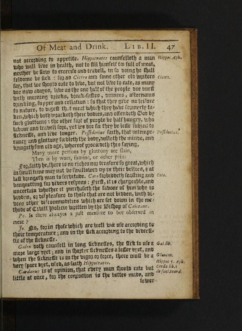 ojjldom ««* actoioina to appetite. Hippocrates counfclleth a man mppK.M lubo trail libe in health* not to fill liintfelft® full of meat, neither be flow to ercrcife ano trabell, tn fo soingtje Gjall „ felDome be Celt :fo?afl derm anti fomc ether ola Uniters chm. r,„ that toe Chcttio eatc to libe, but not libe to eate, as mans ao4oto abayes, Uhe as the one half of the people noe burlt fauth mojning c?infcs, b?caMa®cs, ctnners, afternoms minima, topper antt collation: fo that they gibe no lettore t~ n,ftaei to mac It tlj.t meat tohuh they h&be fc?merly ta. l'm bothtotacheth tljeic UoDtes,ants offenoeth ©ob bL> fuch giuttome: the other fo?i of people be half hungry, toho L'hour ano trabell fo?e, pet toe ooe fa they be Icflc fubject to fidmeffe, anoltbe longer. p.fiJomu faith, tljat mtempm ranee anb gluttony ftEblctlj tlje boby,buUeth the mmoe, ano b'tnaeth ton olo age,tohereof pjoceoeth this raying, ' Many more perl'ons by gluttony are flam, 1^en j, by ware, famine, or other pain.- faith he,there is no riches no? treafure fo great,toh«h in f rill tune may not be ftoalletoes up tn their bellies, t at Uflbnngeth man to ferbituoe. c*.-»fo?bisseth feaSutg ana banouettins fo? bibers refpects; Jritft, tt t* chargeable,ano uncertain tohether it purchafeth the fabourof huntoho is s, oifpleafurc to ttfofe that are not biooen, toith rn, nr.il other Difcommostttes tohichsrefet sotonui ipeme* those of Ctbtll tooltcie tojitten by the BtCjop of Cautme. Pe. I« there alwayes a juft mature to bee obferved m mriC foiin thofetohich aretoeU toce ufc accoutring to their temperature} ano in the fid* acco?mng to the Dibcrft* c -.in. ootb counfcll in long fichneifes, the Ccfttoufea <3tint>. mS Woyrtiano in^terKcbnelTesaleileroy^ano S the fichneCe tsm the btgc?o?fc?ce, there mull be a « 2y fpare oyet, ufeo, as faith . . t but S, f Cardans is of optnton, that ebery man tooulo eate lut little at once, fo? the concoction ts th« better mace, aim Cato,