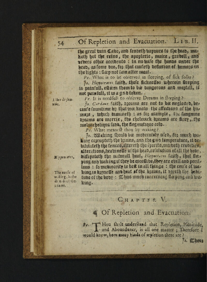 .Vke sY fern- min. The caufe of vv.<kirg, is the dr a 4s cl the.. A.r*.ns. tty great train Cate, ano fenoeth bapouts to tty tjeao, ma.i kctl; tyt tty reins, tty apoplerie, rnaire , grateU, ano' -liters other acciBents : in notoife tty ijanos nnoer the |eao, as Tome Doe,fo; that catifefh Deflation of hurao?s on tl;e lights: fl®p not icon after meat.. Pe. What is to be obierved in ileeping, of fick folks ? fo. Hippocrates mitt), tijofc fidmeffss Inherent Steeping is painfull, etteem them to bee Dangerous ano msjtall, if not painfull, it ts a g*,o tofeen.. Pc. It is needful! to obl'erve Dreams in fleeping ? Jo c*rda*e fat% Djcaras arc not to bee neglecteD, be* saufe fomstime b» that-toee tmoto the affections oftije tm« snujs , tetjtcl) Bunanetl; : as foj erample, tty fangutne Djeams are tiierrie, tty thclectcfe Djeams are fietp, the melamljeliquc faDD, the flegmattqpc rolo. Pe. Whsc meant ft thou by waking ? ft. .flashing fljculD bee moDeratelp ufeD, foj much U»n< Smg to;rupteth the b?atns, ana the gsbo temperature, itDCs bilitateth the fences,alterctlj tty f pints, mcoteth cruottics, alter&tionc,bcabineffe of theheaD,ref0lHtion of all tljeboDp,, Diffipateth tty naturall tyat^ Hippocrates fait!;, that flee* pmg anD toaiufig tf the? be epcefftte,thr? are ebtll ano perils leus : Co mcBiocrit* to beft in all things : ti;c taufe of toa* fetngts&ipneffe anoheat »fthe b;ams, it ajpethi’oe tyhi> tube of the boos : %ty& much concerning fleeptng anD tra* lung. Chat ii r. V, Of Repletion and Evacuation. ^.-npHou ffiilt underftaed that Repletion,.Plenitude, Jl* and Aboundancc, is all one matter ; Therefore I would knpWj how saasy of leplecioa there are ?