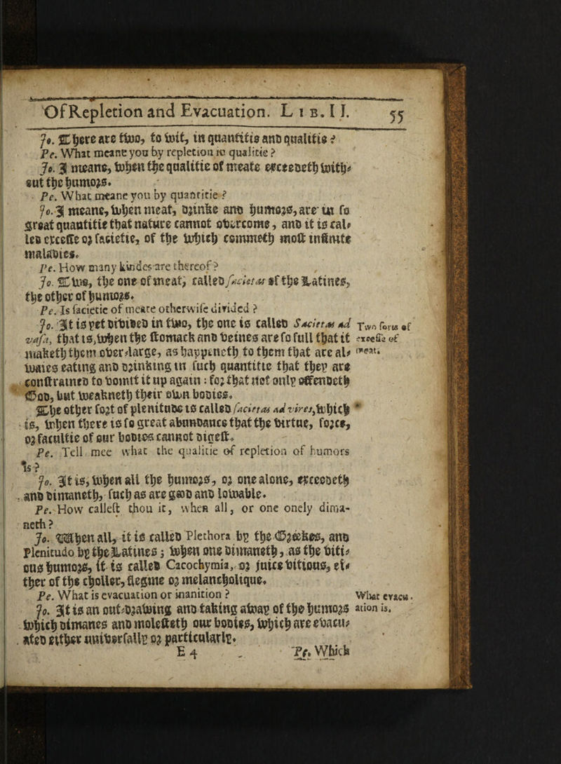 _ _^- Jo. SEfyete ate ti»o, to imt, in quantitie ano qimlitte ? Pe. What mcane you by repletion m qua! I tie ? Jo. 3 means, tofjen tlje qualitie of meate e# ceeoeth tuith* aut the tumio^s. • Pc. Wbac meane you by quantitie ? ic. 3 meane, ioljen meat, ojinhe arto ijumo?0,are ut fo great quantitie that nature cannot overcome, ano it is cal* lea erceffe oj fatiefie, of t|ic Uxfjie|> csmmeth molt tnltufe roalaoies. Pe. How Biiny kw)d«-are thereof ? Jo. 2DU®> the one of meat, raUeo f«dot at *f tt;e Matinee, tljeottjerofi)umo?s. Pe. Is faciecie of meate otherwife diriaed ? jo. Jt is yet oibieeo in tU»o, the one is calleo Sad teas *J. vafi, that ts,i»^en the ttomach ano betnes are fo full that it mafeetp&cm ober4arge, ashappincth to them that are al> tuaieg eating ano tmnising m fuch quantitie that they are conftrameo to bomtt it up again; fo; that net only offenoeth ©oo, but boeahnett) their eton bootee. %\)t ot^er fo;t of plenituue is calleo fad ft as viretjafyiity is, inhen there is fo great abunoauce that tlje tHrtue, fo;ce, o; facultie of our booie-s cannot oigeft, Pe. Toll race what the qualitie of repletion of humors 5s? jo. 3t is,i»h«Hall the humo;s, o; one alone, erceeaeth . ano oimanettj, fuchas aregao ano lotoable. Pe. How calleft thou it, when all, or one oneiy dima- neth? Jo. When all, it is calleo Plethora by the fees, ano pknitudo by theliatuiesj tehen one oimaneth, as the oitH CUS hutnojs, it ts calleo Cacochymia, o; juicebtttous, et< thee of th« c|ollet, fiegme o; melaneholtque. Pe. What is evacuation or inanition ? Jo. at is an outvaluing ano tailing atomy of the hurnojs fehichoimanes ano molefieth out booies, Which are etoacti? . ateo either unibsrfaUy o; particularly. E 4 , ' _ ' Pt. Which Two forts af ?xcefi« o€ fweat; * Whac cr*cw ation is.