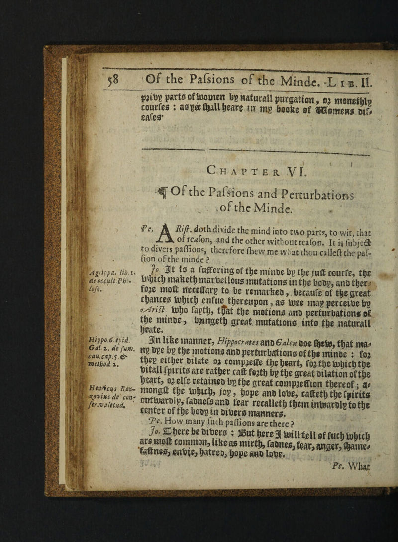 PWV tffoowen ^«aturaUro«ow, Bi manethb toutfcs : as?«0)aUl)earff w mg boofce of ©Semens otf, safes* ii >* Idg'Jppa. lib. !■ % de eccult.Phl- i ¥*■ til ^ .) t f C H AFTER V L • Of the Palsions and Perturbations ■ . . . .of the Minde. ik tioth divide the mind into two parts, to wit, chat 1. \ of rc^fon, and the other without reafon. It is fubied *° divas panions, therefore fhew me what thou called the pal- uon or the minde ? < 2° ^ f*. fwff^ring of the minor bp the jutf ccurfe, t$z b^tc!) mauett) marbeiiouo mutations in tt>e boop, ano thet? to^e mott neceOarp to bo remained, becaufe of the great chances fnbttb enfue thereupon, as Uiee map perceibeb? tyat the motions ano perturbations oI tpe intnoc , bjtngetb great mutations into the natutail yvfue<> J§|mpf>o.6.epid. Bin like manner, Hippocrates mt) Gale ft ooe that ma^ 1“» H,ar^*'i^ A  it .:iliil; method r. t^g cither Dilate n ccmpjeffe tlje heart, foj tije mhtefa the DttaU fptrits are rather raft fojtb bg tljc great Dilation oftlje |§ai „ , w wMti zuz retatneo bp the great compieffton thereof • a* “S'£: 3*»r*W>Mr, t»f«rau* MMtSS&S tear retallet&fliemmteacBlBtotlje center ot t!)e boog tn DiDers manners. ‘Tj. How many liuh paffions are there ? : ®ut bcreBI Unllfell of fuel) fo^iclj SSSff mxfktnm, fm tattnes, hatreo, hope ano lobe* I; P ' i ; Pe* Wluu: .]§! <i ft |1 urn