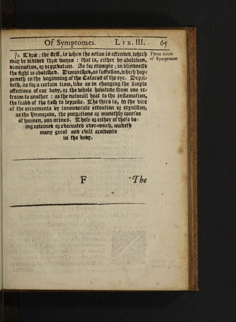 ?o. %tya; tljc fitft, is U)ljcn tlje action is offentieD,lntjtct) Three kinds map be oituoeo tb?& toapes : tljat is, either b? aboltitow, of Sympwowj eiminutson, oj oepjtbatton. 21$ is? trample; in blinsneffe tbs flight ts abolifbeb. g>imimfl}eB,as ruffufion,i»litct> bap* penetb in the beginning of the Cataract of tlje ere. SDepju betb, as fo? a certatn time, lifee as in cbangtng tlje fimple affections of cue boon, oj tf)c lufjolc babttuDc front one er# tream to another : as the naturalt beat totbc inflamafton, ti>e ftabb of tbs fiefb fo lepjofie. tt»iro is, in the bice of tbe ercrements bp immoderate ertention oj erpnlSon, as tbe i^emojobs, tbe purgations o? monetblp courfes of toomen, ano nrtnes. %ty(e oj either of tbefe b»s ing retetnes o; ebacuateo obermuub, matsetfc mans great ano tbtll actibents in the bsbp. F 'The J