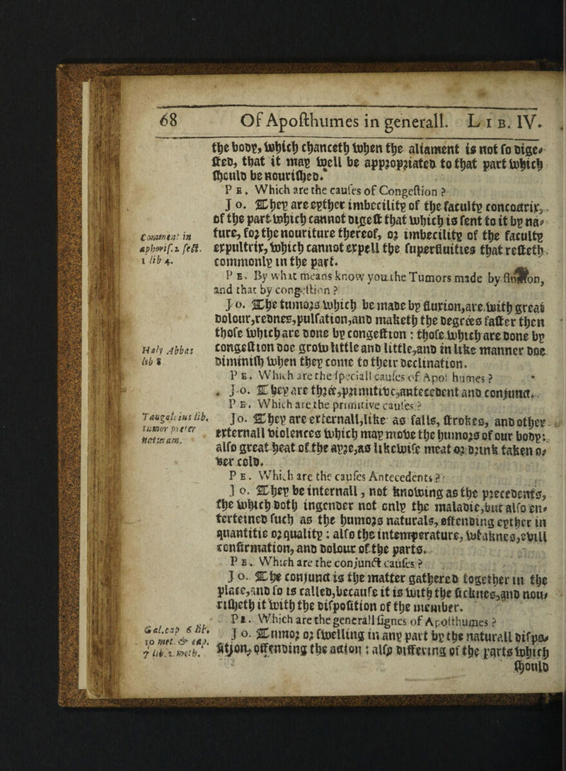 tbe bout, tobicb cbancefb toljen tljc aliament is not fo Dige* fteo, that it mag toell be app?op?iateb to that part tohtch thcult) bCHOUl't(l)CO. P e . Which are the caufes of Congeftion ? J o. %t)ty are egtbet imbecility of tlje facultg tontocirir, • of tbe parttebict) cannot Digett that Uiljieb is fent to it bp na* ComfaMt in ture, fojtbcnourituce tbercof, o? imbeeilitg of tbe facultg Apbmf.z feft. erpttlttitjtobitb cannot etpell tbe fuperfluities that retteth i 4. commonlg tn tbe part. P e. By what means know youihe Tumors made by flnffon, and chat by congdlion ? J o. abe turnon tobteb be mane bp flurton,are.teitb great Dolour,reones,pulfation,ano mabetb tbe Degrees falter then tbofe iDbtcbare Done bg tongefiton: tbofe bobut) are Done bg unit Abbas congeftion ooe groin tittle ano little,attD in Itkc manner Doe M i himimfl) Vnben tbeg roiue to tljctr Declination. Pe. Which are the (psciall cauies of Apoi humes? . Jo. 2Lbeg<netbaec,pnnutibc^ntC£eDentanDcon>unct. P e . Which are the primitive caules ? Teugch ins lit. jo. % beg are erternall,ltfee as falls, ftrohes, anD other Wternall toiolences inbtcb mag mobe tl;e buinojs of our boDgi alfo great beat of tbe ag?e,as Ufsctoife meats? Dunk taken 0/ ber coin. P e . Which are the taufes Antecedents ? • .1 o. 2Db*g be intcrnall, net knotoing as tbe pjeceDeitts, tbe tobteb Dotlj ingenoer not cnlg tbe malaDie,but alfo sn> tcrtemcD fucb as tbe bumo?s naturals, effeuDingcgtbrr in quantitie 0? quality; alfo tbe intemperature, l»taknes,ctoill icnfirmation, ano Dolour oftbe parts. P b . Which are the conjunct caufcs ? Jo- conjunct is tlje matter gatbercD together tn tbe place,5tiD fo is talleDjbecaufe it is tuttb tbe fukncs,anD nmu rifljetb it tintb fbe oifpofitton of tbe member. • P*. Which are the generalllignes of Apoithumes? ro J °' % nmo?«ftoelltng in ang part bg ib« naturall oifp* i M.i.mtb!' StjotvoffenDing tbe action: alfo Differing oftbe parts fobifb IbonlD