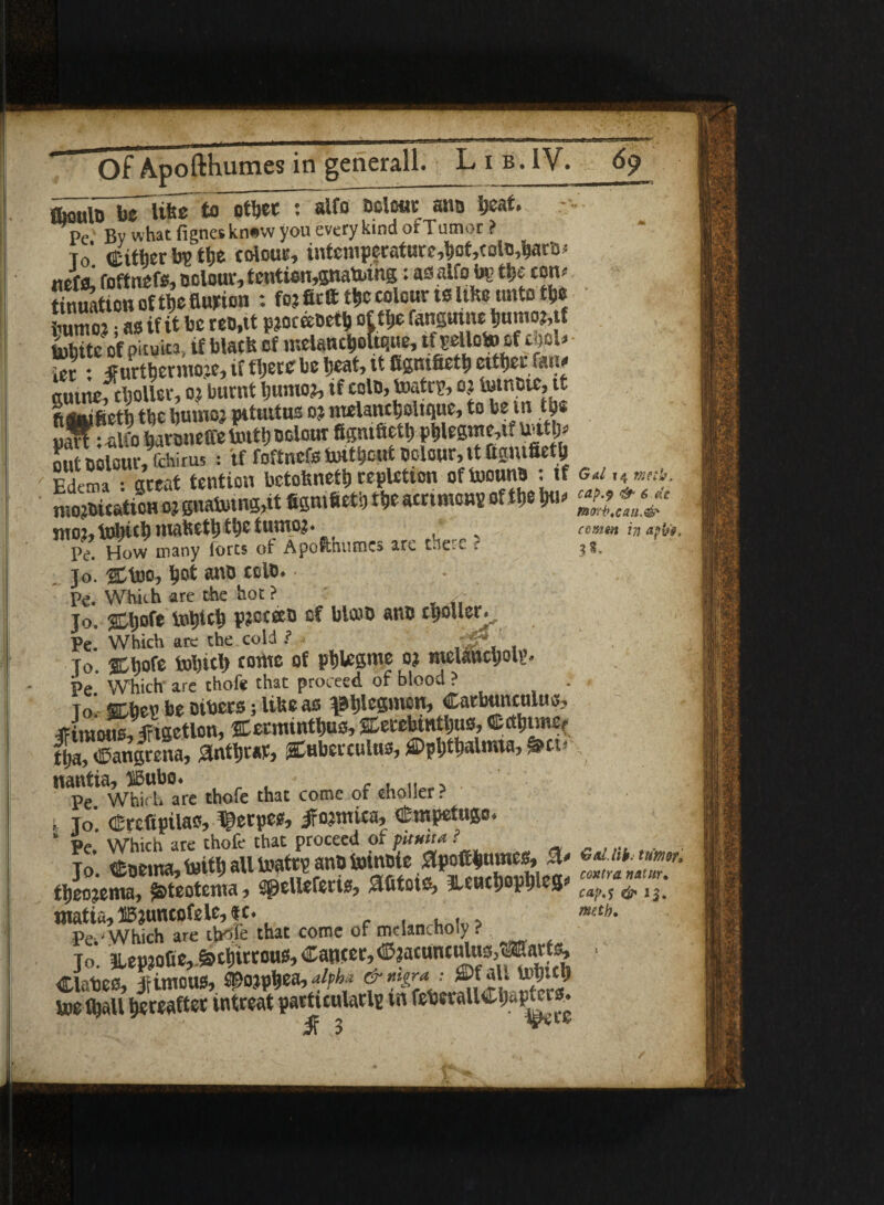 etb. ffioMlo be like to other : alfo ocle«E ano beat* - Pc By what fignes kn#w you every kind or Tumor ? To’ (Either by the cdouc, intemperature,hot,tdo,baro> Mela! foftnefs, odour, tentien,gnatothg: as alfo by the tom tinuation of the Burton : foj firft the colour ts like unto the inlmo?; as if it be reo.it p?oceeoetii of the fanguine humo?, f tobite of piiuita, if black of melancholtque, tf:oelldo if tub ier: TFurthermoje, if there be heat, it fignifieth either fam (uuiteftboUer, oj burnt Ijumo?, if cole, toatry, oj tomoic, it ftS»i8eth the bumoj pituitus oj melantholique, to be in the SarPSo haroneffetoith odour figmfieth phlegme,it tottp* St odour, rchirus : tf foftncfe toit*atf odour, it ftamfieth Edema s great tention bctokneth repletion oftoouno -.if g«i, 4*»r. mojoUationo? 6»aboing,it figmfietb the AM of the » ££&*« SirOJ^ tobiCt) HttltWttjtfyC tuuto?* v comm in aphi* Pe. How many forts of Apofthumcs are mere r jo. Shoo, hot ano celt). Pe. Which are the hot ? Jo. <5Ch°fe tohich P?oteeo of bled) ano cijoller., Pe. Which are the cold ? , - To. SCbofe tohith tome of phlesme oj melancholy- Pe Which are thofe that proceed or blood ? To SDbeu be oibers; like as phlegmon, Carbunculus, TFimous.irtgetlon, Setminthus,Serebittthus,®cth«nef S, Sangrena, 3nthrar, Suberculus, Ophthalmia, §Hi< nantia, IBubo. f , ... Pe. Which are thofe that come of choller ? i jo. (Ercfipila^ llpetps** IFo^mica, Cittptf ugo* b Pe Which are thofe that proceed of puma ? . , jo’. eoe.na,toithaUtoktrpanofeinoic ^ theojema, jj&teotema, Sgdleferis, patois, TLeuth Ph S cap.'s & 12. matia, HBjuntofele, ic. . mt». Pe^ Which are thofe that come of melancholy . Jo. ^ep?o0e,.&thirrous,Ca®ter,©?atttntdusfOTtart^ ... dates, jtimous, ^ojphea, alpha & ®jatt « toe lhall hereafter intreat particularly in feteiallCljaptors.