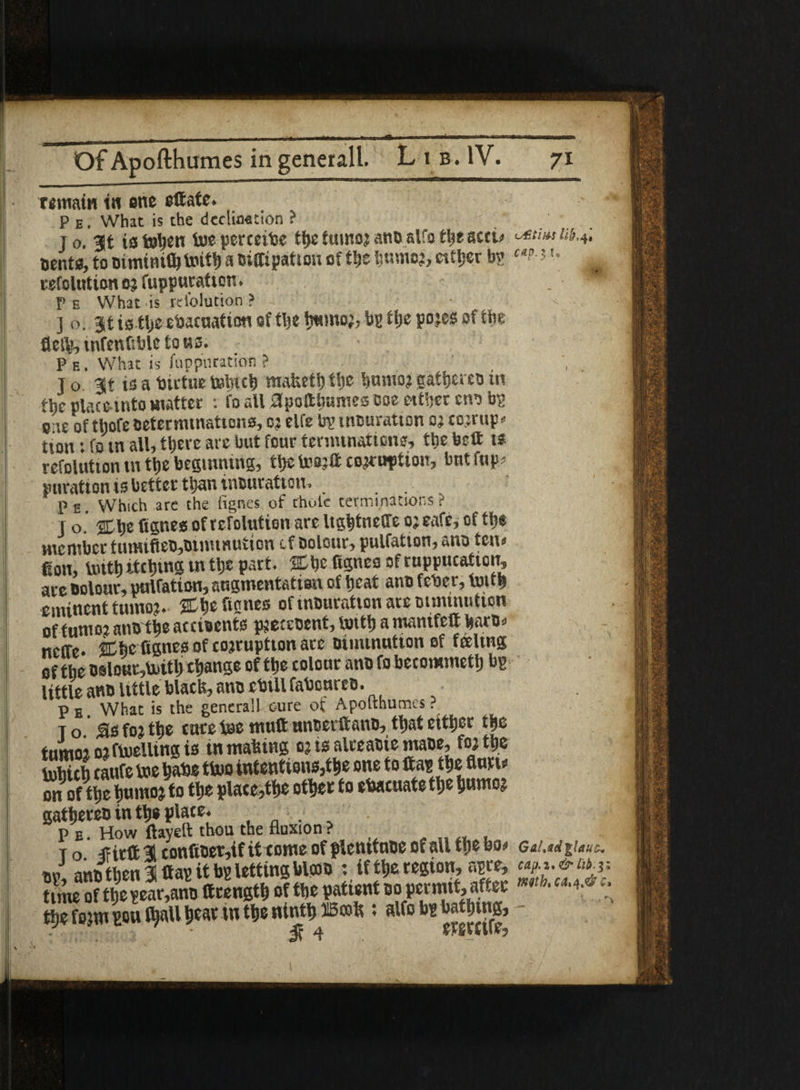 * remain in one ettate. P e. What is the dedication ? Dents, to oiminilh toittj a Diffipatiou of the i;nmo?, either bg ett-'u refolution or fuppuraf ion. . • P e What is rdblution ? ] O. 3t isttje evacuation of tbe bg tije pojes of the fletb, wfenfible to us. P e . What is Suppuration ? , To. 3t is a Virtue totneb mafceth the humor gather »i the place into matter : fo all apoftbames ooe either cnibg eie of thofe Determinations, or elfe bg uiDuratton or cojrup* tton: fo in all, there are but four terminations, the belt is refolution m the beginning, thetaajtt corruption, bntfup? duration is better than iiiDuratioti. , P e. Which are the fignes of thole terminations ? T o. %\)e fignes of refolution are Ughtneffe or cafe, of the member tumifieD,Diminution of Dolour, pulfation, ana ten# fion, toitt) itching ut the part. SC he fignes of rnppucatton, are Dolour, pulfation, augmentation of heat anD fcVer, touh eminent tumor- ^Ctjc ftcncs ofinDurattonaremmumtion offumor atiD the accioents pjeceoent, totth a mantfelt barO- neffe. Cbe fignes of corruption ate Diminution of feeling of the oslourMth change of the colour ano fo becommeth bg little an® little black, ano cbill faVoureD. Pb What is the genera!! cure ot Apoithumcs. To 5s for the cure toe muft nnoerftanD, that ettijer the tumor or fuelling is tn matmig or is alre atie maoe, for the luhich caufe toe have ttoo intentions,the one to ftag the mu on of the hunior to the placed other fo evacuate the humor gathereD in the place, p E. How ftayeft thou the fluxion ? To TFirft i confit>et,if it tonte of plemtuDC of all the bo* GiiM %Uuc. J anD then 31 flag it bg letting Mco® : if the region, agre, time of the ear,ano ttriength of the patient do permit, after ™th- ‘ the form gou t^aU heat tn the ninth fficoh; alfo bg bathing, -